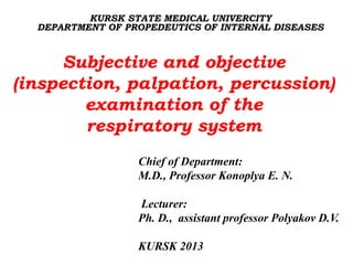 KURSK STATE MEDICAL UNIVERCITY
DEPARTMENT OF PROPEDEUTICS OF INTERNAL DISEASES
Chief of Department:
M.D., Professor Konoplya E. N.
Lecturer:
Ph. D., assistant professor Polyakov D.V.
KURSK 2013
Subjective and objective
(inspection, palpation, percussion)
examination of the
respiratory system
 