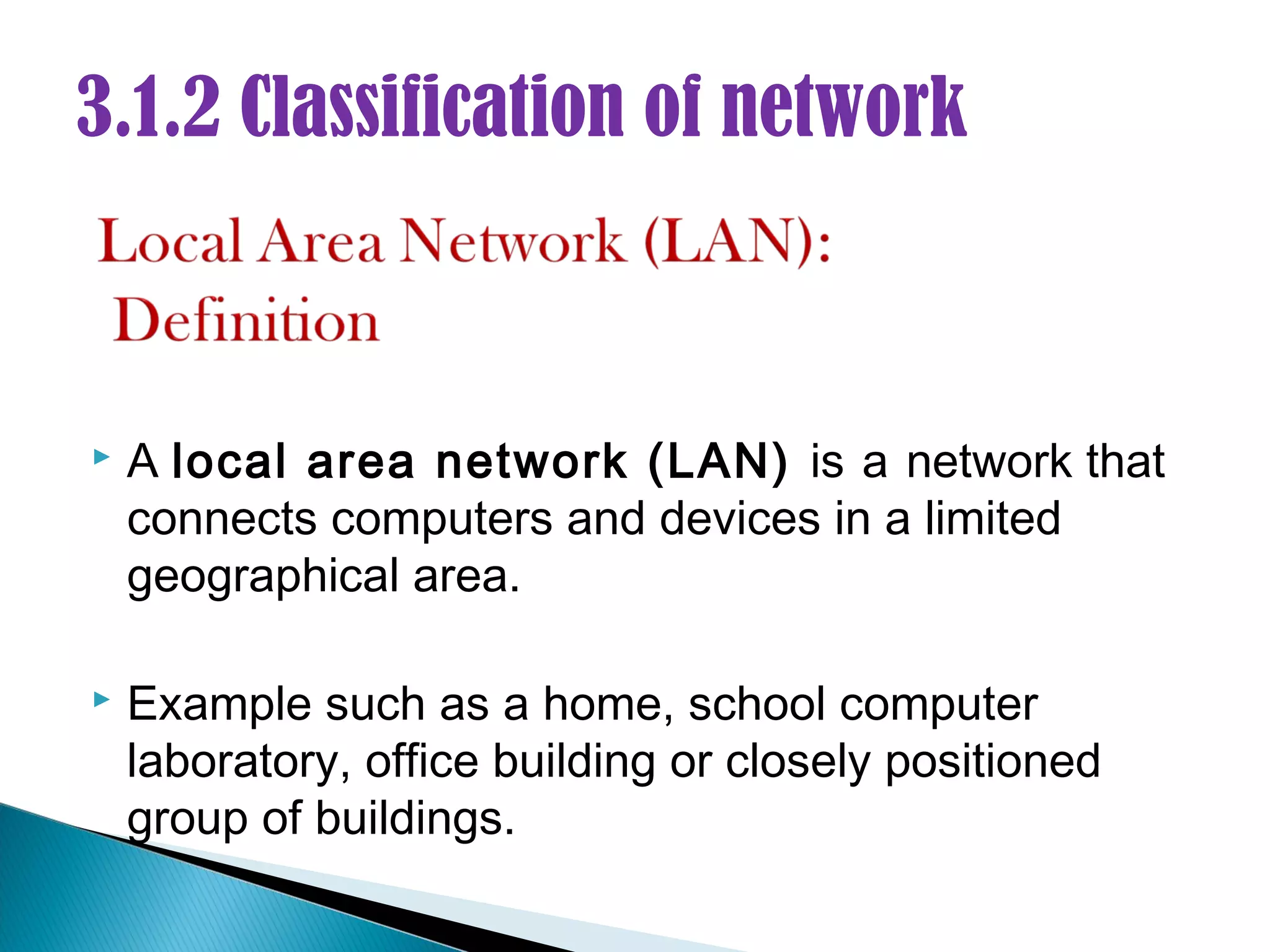 3.1.2 Classification of network



   A local area network (LAN) is a network that
    connects computers and devices in a limited
    geographical area.

   Example such as a home, school computer
    laboratory, office building or closely positioned
    group of buildings.
 
