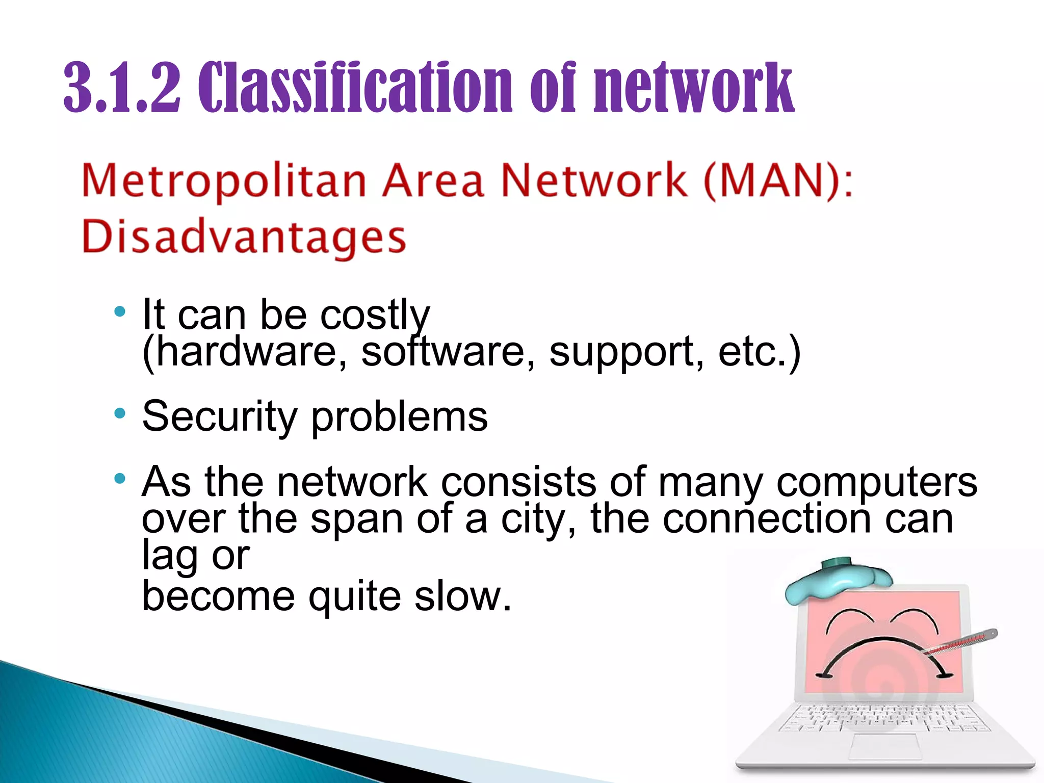 3.1.2 Classification of network


  • It can be costly
    (hardware, software, support, etc.)
  • Security problems
  • As the network consists of many computers
    over the span of a city, the connection can
    lag or
    become quite slow.
 