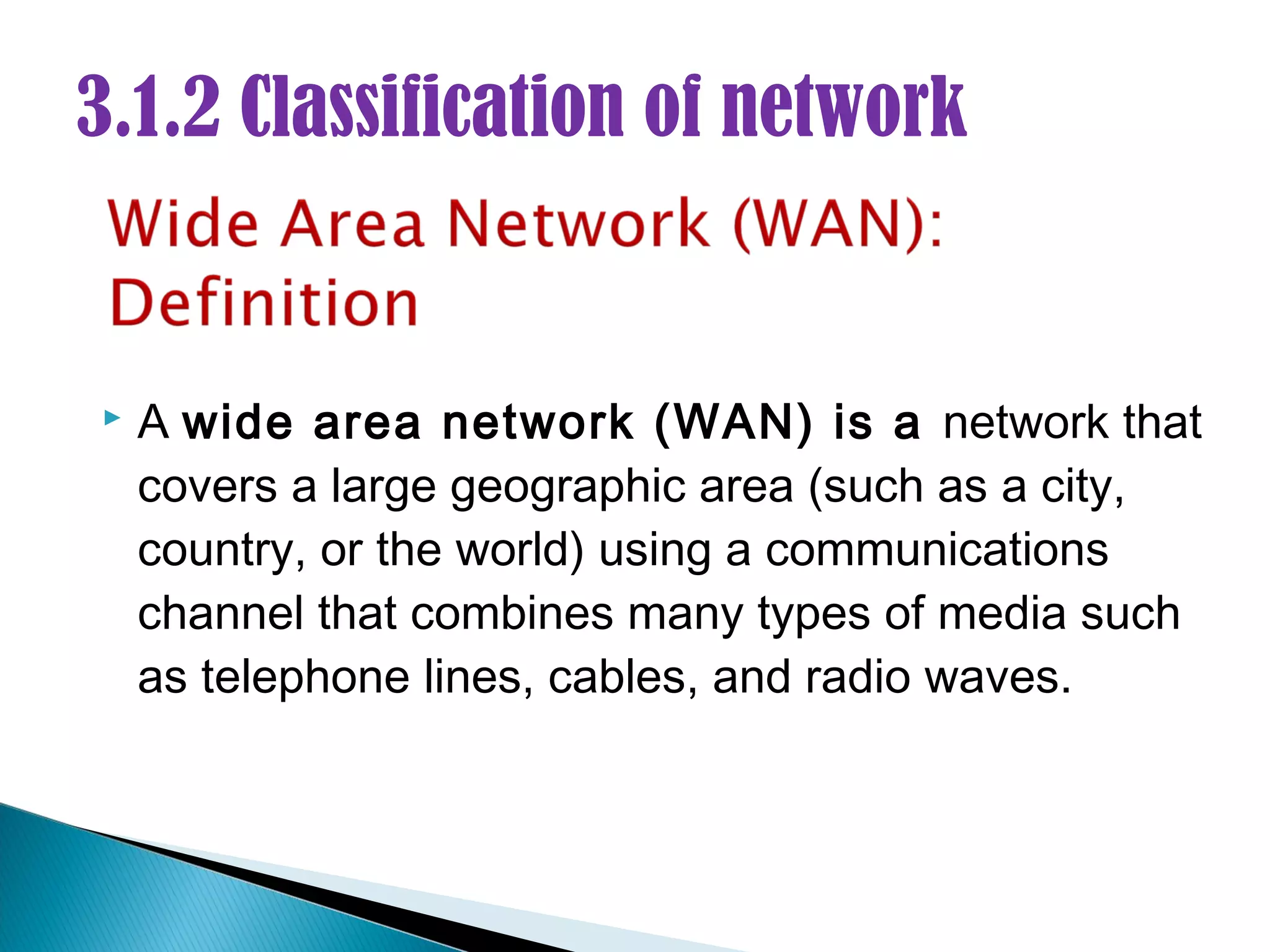 3.1.2 Classification of network


   A wide area network (WAN) is a network that
    covers a large geographic area (such as a city,
    country, or the world) using a communications
    channel that combines many types of media such
    as telephone lines, cables, and radio waves.
 