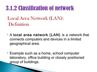 3.1.2 Classification of network



   A local area network (LAN) is a network that
    connects computers and devices in a limited
    geographical area.

   Example such as a home, school computer
    laboratory, office building or closely positioned
    group of buildings.
 