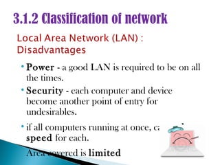 3.1.2 Classification of network


 • Power - a good LAN is required to be on all
   the times.
 • Security - each computer and device
   become another point of entry for
   undesirables.
 • if all computers running at once, can reduce
   speed for each.
 • Area covered is limited
 
