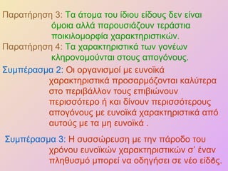 Παρατήρηση 3:   Τα άτομα του ίδιου είδους δεν είναι όμοια αλλά παρουσιάζουν τεράστια ποικιλομορφία χαρακτηριστικών . Παρατήρηση 4:  Τα χαρακτηριστικά των γονέων κληρονομούνται στους απογόνους. Συμπέρασμα 2:  Οι οργανισμοί με ευνοϊκά χαρακτηριστικά προσαρμόζονται καλύτερα στο περιβάλλον τους επιβιώνουν περισσότερο ή και δίνουν περισσότερους απογόνους με ευνοϊκά χαρακτηριστικά από αυτούς με τα μη ευνοϊκά . Συμπέρασμα 3:  Η συσσώρευση με την πάροδο του χρόνου ευνοϊκών χαρακτηριστικών σ’ έναν πληθυσμό μπορεί να οδηγήσει σε νέο είδος. 