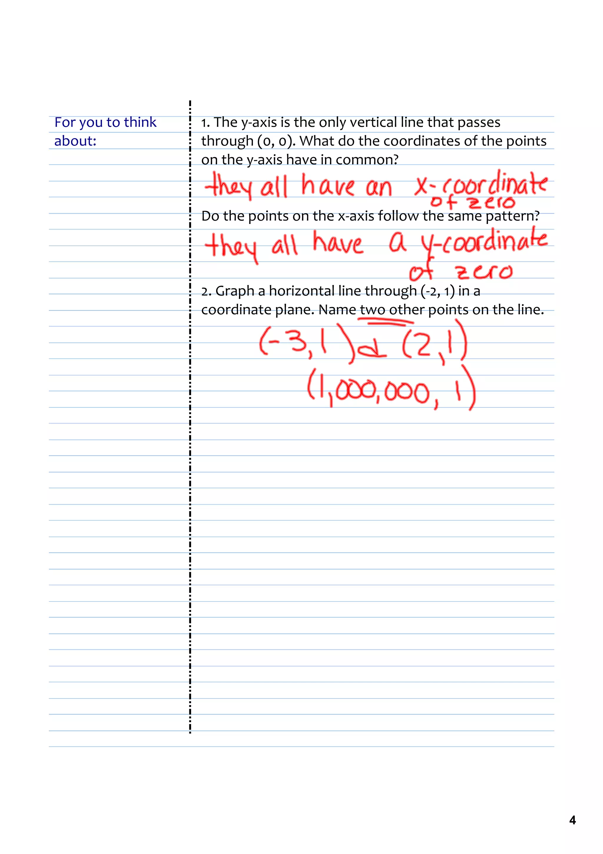 For you to think   1. The y‐axis is the only vertical line that passes 
about:             through (0, 0). What do the coordinates of the points 
                   on the y‐axis have in common?


                   Do the points on the x‐axis follow the same pattern?



                   2. Graph a horizontal line through (‐2, 1) in a 
                   coordinate plane. Name two other points on the line.




                                                                            4
 