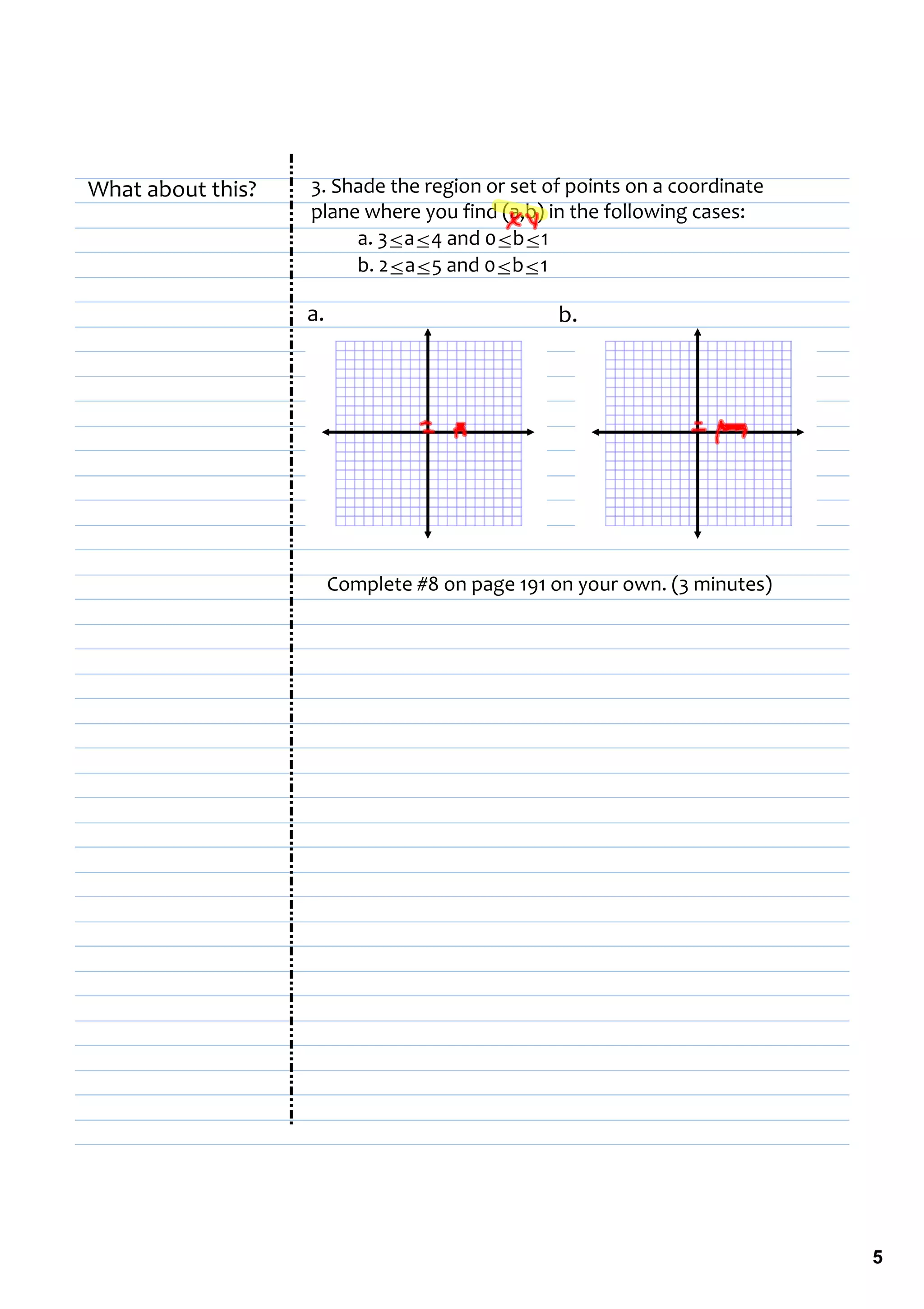 What about this?   3. Shade the region or set of points on a coordinate 
                   plane where you find (a,b) in the following cases:
                        a. 3≤a≤4 and 0≤b≤1
                        b. 2≤a≤5 and 0≤b≤1

                   a.                           b.




                        Complete #8 on page 191 on your own. (3 minutes)




                                                                           5
 