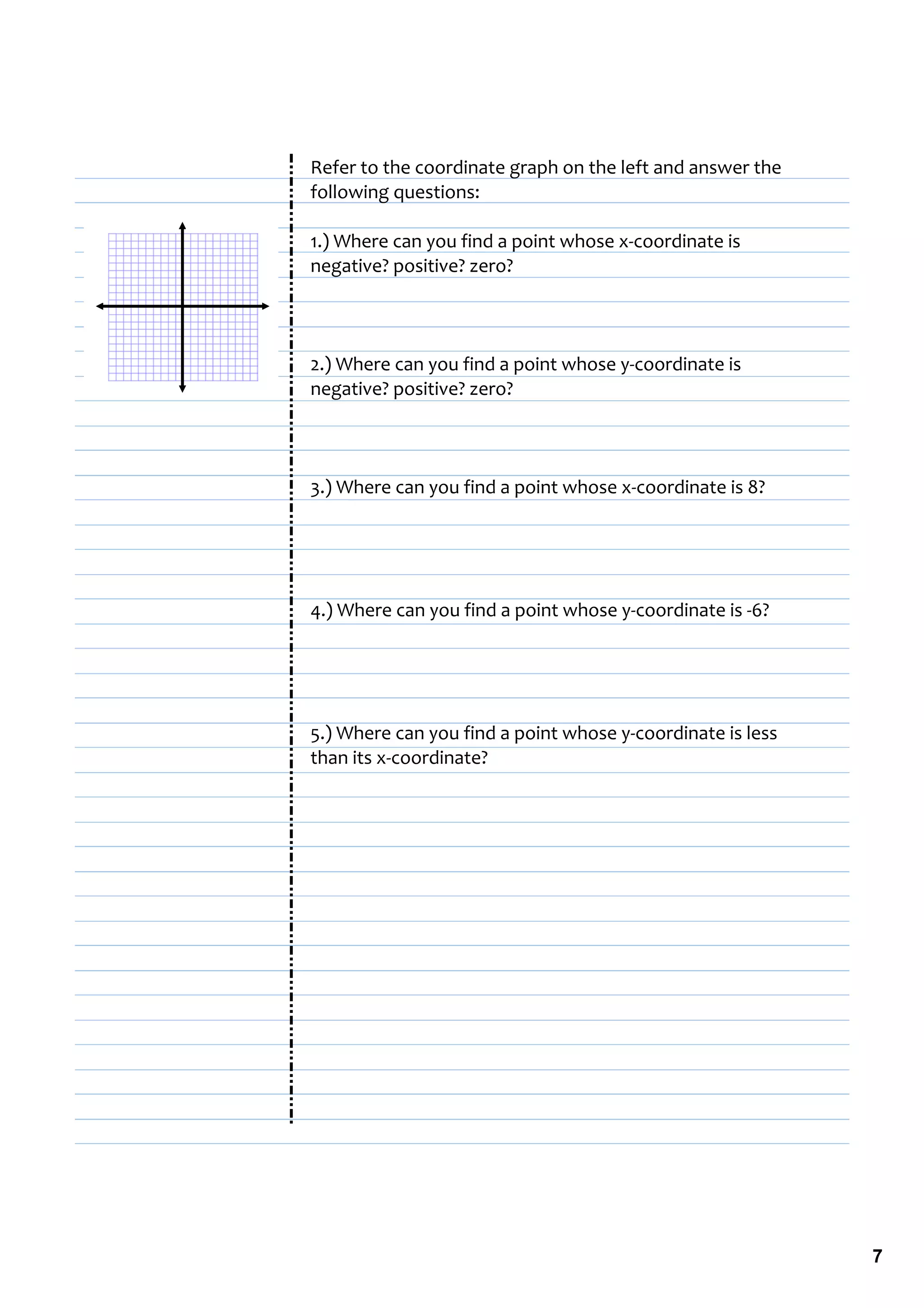 Refer to the coordinate graph on the left and answer the 
following questions:

1.) Where can you find a point whose x‐coordinate is 
negative? positive? zero?




2.) Where can you find a point whose y‐coordinate is 
negative? positive? zero?




3.) Where can you find a point whose x‐coordinate is 8?




4.) Where can you find a point whose y‐coordinate is ‐6?




5.) Where can you find a point whose y‐coordinate is less 
than its x‐coordinate?




                                                             7
 