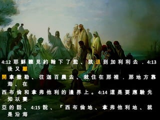 4:12 耶 穌 聽 見 約 翰 下 了 監 、 就 退 到 加 利 利 去 ． 4:13
   後 又 離
開 拿 撒 勒 、 往 迦 百 農 去 、 就 住 在 那 裡 ． 那 地 方 靠
 海 、 在
西 布 倫 和 拿 弗 他 利 的 邊 界 上 。 4:14 這 是 要 應 驗 先
 知 以 賽
亞 的 話 、 4:15 說 、 『 西 布 倫 地 、 拿 弗 他 利 地 、 就
 是 沿 海
 