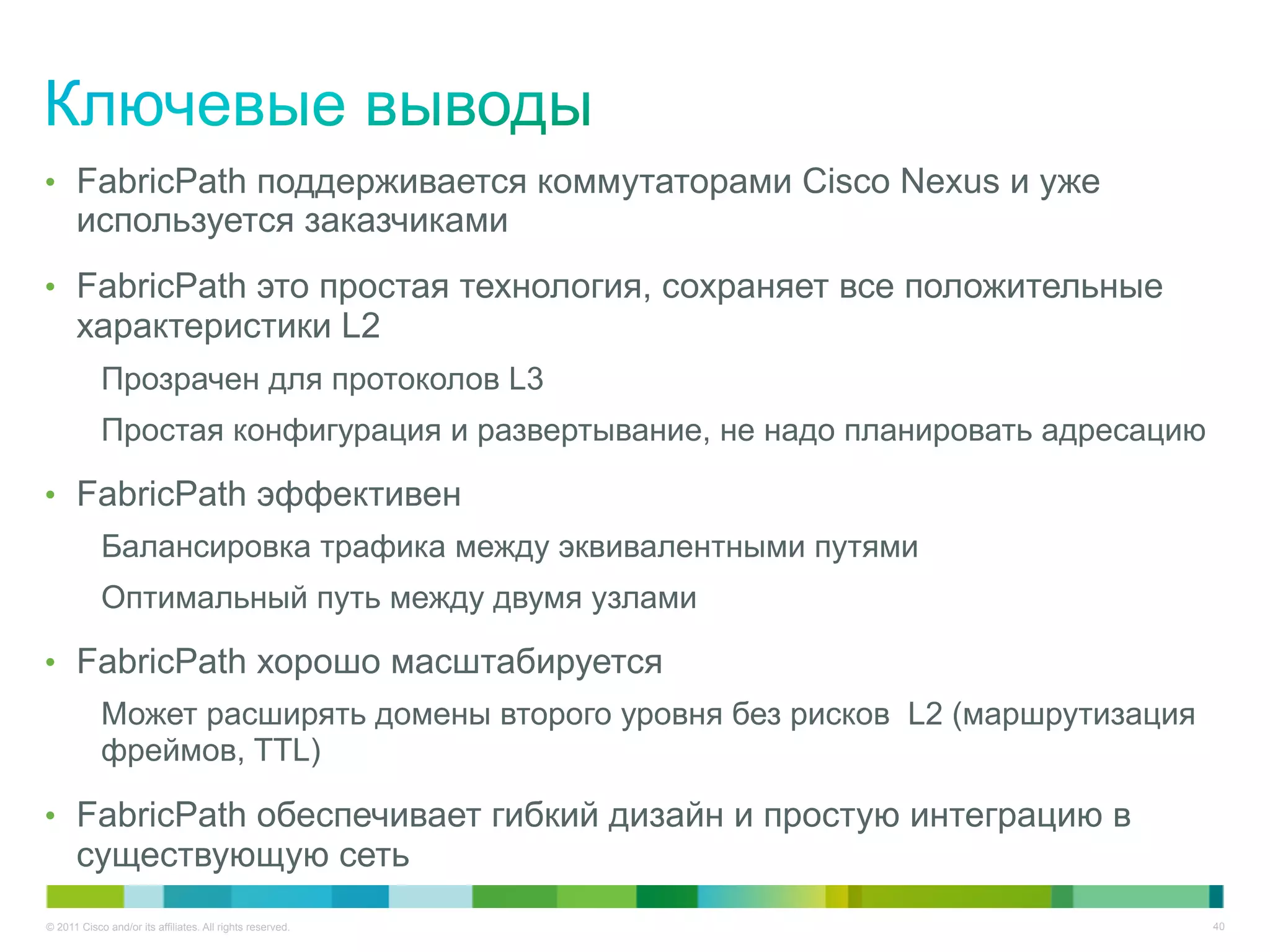 •  FabricPath поддерживается коммутаторами Cisco Nexus и уже
      используется заказчиками
•  FabricPath это простая технология, сохраняет все положительные
      характеристики L2
            Прозрачен для протоколов L3
            Простая конфигурация и развертывание, не надо планировать адресацию

•  FabricPath эффективен
            Балансировка трафика между эквивалентными путями
            Оптимальный путь между двумя узлами

•  FabricPath хорошо масштабируется
            Может расширять домены второго уровня без рисков L2 (маршрутизация
            фреймов, TTL)

•  FabricPath обеспечивает гибкий дизайн и простую интеграцию в
      существующую сеть
© 2011 Cisco and/or its affiliates. All rights reserved.                          40
 