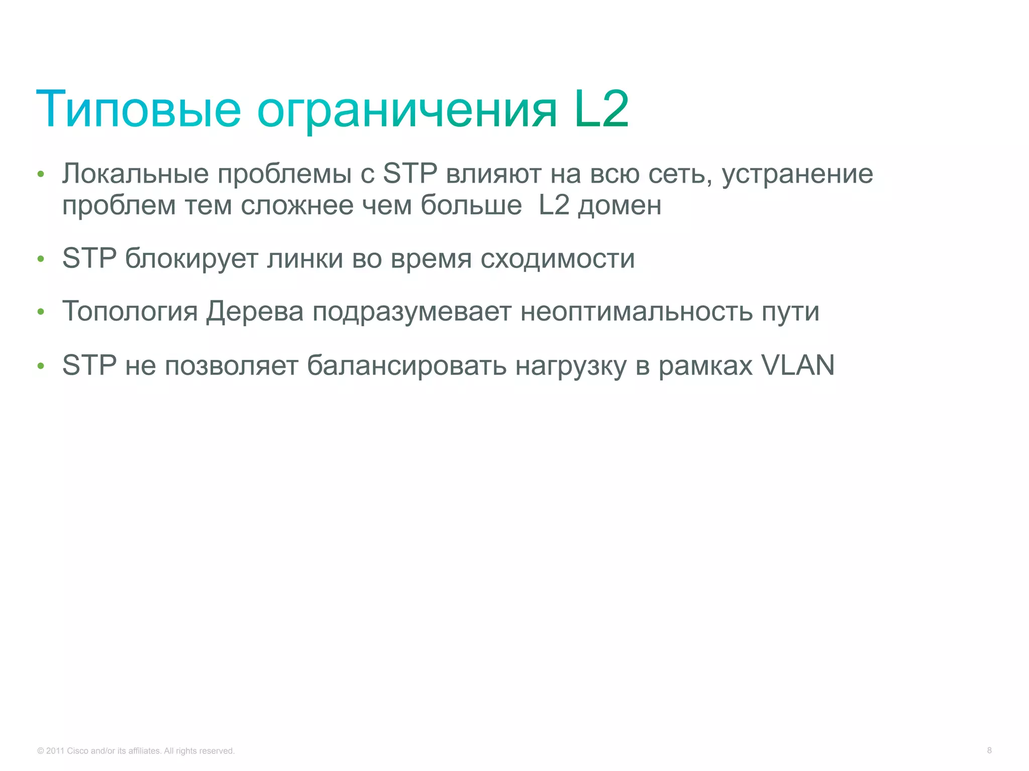 •  Локальные проблемы с STP влияют на всю сеть, устранение
      проблем тем сложнее чем больше L2 домен
•  STP блокирует линки во время сходимости

•  Топология Дерева подразумевает неоптимальность пути

•  STP не позволяет балансировать нагрузку в рамках VLAN




© 2011 Cisco and/or its affiliates. All rights reserved.     8
 