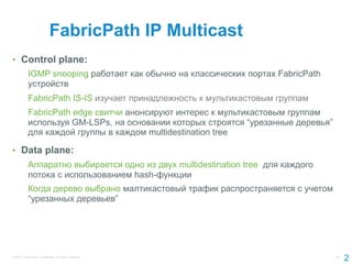 FabricPath IP Multicast
•  Control plane:
            IGMP snooping работает как обычно на классических портах FabricPath
            устройств
            FabricPath IS-IS изучает принадлежность к мультикастовым группам
            FabricPath edge свитчи анонсируют интерес к мультикастовым группам
            используя GM-LSPs, на основании которых строятся “урезанные деревья”
            для каждой группы в каждом multidestination tree

•  Data plane:
            Аппаратно выбирается одно из двух multidestination tree для каждого
            потока с использованием hash-функции
            Когда дерево выбрано малтикастовый трафик распространяется с учетом
            “урезанных деревьев”




© 2011 Cisco and/or its affiliates. All rights reserved.                           23
                                                                                        2
 