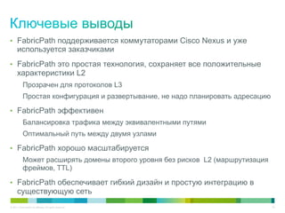 •  FabricPath поддерживается коммутаторами Cisco Nexus и уже
      используется заказчиками
•  FabricPath это простая технология, сохраняет все положительные
      характеристики L2
            Прозрачен для протоколов L3
            Простая конфигурация и развертывание, не надо планировать адресацию

•  FabricPath эффективен
            Балансировка трафика между эквивалентными путями
            Оптимальный путь между двумя узлами

•  FabricPath хорошо масштабируется
            Может расширять домены второго уровня без рисков L2 (маршрутизация
            фреймов, TTL)

•  FabricPath обеспечивает гибкий дизайн и простую интеграцию в
      существующую сеть
© 2011 Cisco and/or its affiliates. All rights reserved.                          40
 