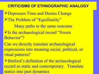 CRITICISMS OF ETHNOGRAPHIC ANALOGY

Depresses Time and Denies Change
The Problem of “Equifinality”
Many paths to the same outcome
Is the archaeological record “frozen
Behavior”?
Can we directly translate archaeological
expressions into meaning social, political, or
ritual patterns?
Binford’s definition of the archaeological
record as static and contemporary. Translate
statics into past dynamics

 