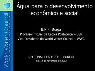 Água para o desenvolvimento
     econômico e social

                B.P.F. Braga
  Professor Titular da Escola Politécnica – USP
Vice-Presidente do World Water Council – WWC




       REGIONAL LEADERSHIP FORUM
            Rio, 12 de novembro de 2012
 