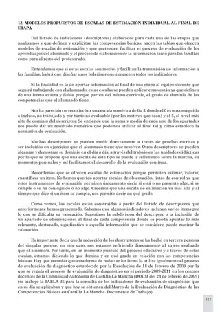 115
12. MODELOS PROPUESTOS DE ESCALAS DE ESTIMACIÓN INDIVIDUAL AL FINAL DE
ETAPA
Del listado de indicadores (descriptores) elaborados para cada una de las etapas que
analizamos y que deﬁnen y explicitan las competencias básicas, nacen las tablas que ofrecen
modelos de escalas de estimación y que pretenden facilitar el proceso de evaluación de los
aprendizajes del alumnado y el proceso de elaboración de la información tanto para las familias
como para el resto del profesorado.
Entendemos que si estas escalas son motivo y facilitan la transmisión de información a
las familias, habrá que diseñar unos boletines que concreten todos los indicadores.
Si la ﬁnalidad es la de aportar información al ﬁnal de una etapa al equipo docente que
seguirá trabajando con el alumnado, estas escalas se pueden aplicar como están ya que deﬁnen
de una forma exacta y ﬁable porque parten del mismo currículo, el grado de dominio de las
competencias que el alumnado tiene.
Nos ha parecido correcto incluir una escala numérica de 0 a 5,donde el 0 es no conseguido
o incluso, no trabajado y por tanto no evaluable (por los motivos que sean) y el 5, el nivel más
alto de dominio del descriptor. Se entiende que la suma y media de cada uno de los apartados
nos puede dar un resultado numérico que podemos utilizar al ﬁnal tal y como establece la
normativa de evaluación.
Muchos descriptores se pueden medir directamente a través de pruebas escritas y
ser incluidos en ejercicios que el alumnado tiene que resolver. Otros descriptores se pueden
alcanzar y demostrar su dominio en el día a día, a través del trabajo en las unidades didácticas
por lo que se propone que una escala de este tipo se puede ir rellenando sobre la marcha, en
momentos puntuales y así facilitamos el desarrollo de la evaluación continua.
Recordemos que se ofrecen escalas de estimación porque permiten estimar, valorar,
cuantiﬁcar un ítem. No hemos querido aportar escalas de observación, listas de control ya que
estos instrumentos de evaluación permiten únicamente decir si está o no presente algo, si se
cumple o se ha conseguido o no algo. Creemos que una escala de estimación va más allá y al
tiempo que dice si un ítem se cumple, nos permite decir en qué grado.
Como vemos, las escalas están construidas a partir del listado de descriptores que
anteriormente hemos presentado. Sabemos que algunos indicadores incluyen varios ítems por
lo que se diﬁculta su valoración. Sugerimos la subdivisión del descriptor o la inclusión de
un apartado de observaciones al ﬁnal de cada competencia donde se pueda apuntar lo más
relevante, destacado, signiﬁcativo o aquella información que se considere puede matizar la
valoración.
Es importante decir que la redacción de los descriptores se ha hecho en tercera persona
del singular porque, en este caso, nos estamos reﬁriendo directamente al sujeto evaluado
que el alumno/a. Por tanto, en un momento puntual del proceso educativo y a través de estas
escalas, estamos diciendo lo que domina y en qué grado en relación con las competencias
básicas. Hay que recordar que esta forma de redactar los items lo utiliza igualmente el proceso
de evaluación de diagnóstico establecido por la Resolución de 18 de febrero de 2009 por la
que se regula el proceso de evaluación de diagnóstico en el periodo 2009-2011 en los centros
docentes de la Comunidad Autónoma de Castilla-La Mancha (DOCM del 23 de febrero de 2009)
(se incluye la TABLA 35 para la consulta de los indicadores de evaluación de diagnóstico que
en su día se aplicaban y que hoy se obtienen del Marco de la Evaluación de Diagnóstico de las
Competencias Básicas en Castilla La Mancha. Documento de Trabajo)
 