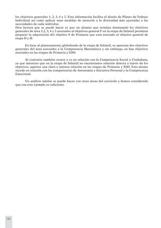 124
los objetivos generales 1, 2, 3, 4 y 5. Esta información facilita el diseño de Planes de Trabajo
Individual así como aplicar unas medidas de atención a la diversidad más ajustadas a las
necesidades de cada individuo.
Otra lectura que se puede hacer es que un alumno que termina dominando los objetivos
generales de área 1,2, 3, 4 y 5 asociados al objetivos general F en la etapa de Infantil permiten
preparar la adquisición del objetivo 8 de Primaria que está asociado al objetivo general de
etapa D y H.
En base al planteamiento globalizado de la etapa de Infantil, se aprecian dos objetivos
generales del área asociados a la Competencia Matemática y sin embargo, no hay objetivos
asociados en las etapas de Primaria y ESO.
Al contrario también ocurre y es en relación con la Competencia Social y Ciudadana,
ya que mientras que en la etapa de Infantil no encontramos relación directa a través de los
objetivos, aparece una clara e intensa relación en las etapas de Primaria y ESO. Esto mismo
sucede en relación con las competencias de Autonomía e Iniciativa Personal y la Competencia
Emocional.
Un análisis similar se puede hacer con otras áreas del currículo y hemos considerado
que con este ejemplo es suﬁciente.
 