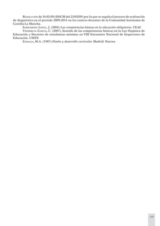 135
RESOLUCIÓN de 16-02-09 (DOCM del 23/02/09) por la que se regula el proceso de evaluación
de diagnóstico en el periodo 2009-2011 en los centros docentes de la Comunidad Autónoma de
Castilla-La Mancha.
SARRAMONA LÓPEZ, J. (2004) Las competencias básicas en la educación obligatoria. CEAC
VIDORRETA GARCÍA, C. (2007), Sentido de las competencias básicas en la Ley Orgánica de
Educación y Decretos de enseñanzas mínimas en VIII Encuentro Nacional de Inspectores de
Educación. USITE
ZABALZA, M.A. (1987) Diseño y desarrollo curricular. Madrid: Narcea.
 