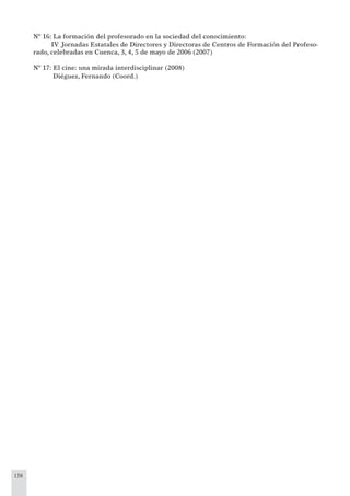 138
Nº 16: La formación del profesorado en la sociedad del conocimiento:
IV Jornadas Estatales de Directores y Directoras de Centros de Formación del Profeso-
rado, celebradas en Cuenca, 3, 4, 5 de mayo de 2006 (2007)
Nº 17: El cine: una mirada interdisciplinar (2008)
Diéguez, Fernando (Coord.)
 