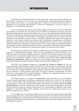 13
INTRODUCCIÓN
El término de competencias básicas se ha convertido - al igual que en otros ámbitos de
la educación occidental - en uno de los ejes fundamentales del Sistema Educativo Español.
Este término viene unido a su conceptualización, su papel en el desarrollo del currículo, su
incidencia en la renovación metodológica, la forma de trabajarlas (a través de tareas) y su
incidencia en la innovación educativa.
El nuevo currículo que aparece con la LOE, explicita de forma muy clara los elementos
curriculares y la relación entre los mismos, lo cual facilita el trabajo de concreción curricular
del profesorado. Cumple una función similar a la que, en su día, plantearon las llamadas Cajas
Rojas con la LOGSE, que ayudaron a entender mejor y de una forma más clara, lo que pretendía
el currículo del momento y cómo debía ser presentado y trabajado. En este nuevo currículo
(hablamos concretamente del que compete a Castilla La Mancha) nos hemos encontrado con
anexos en cada etapa educativa que tratan sobre metodología, programación, actividades,
materiales, características psicoevolutivas del alumnado de la etapa, etc. Esta información
ayuda al profesorado a planiﬁcar su tarea docente. Por otro lado, algunos organismos públicos
de la región, así como autores documentos de otras comunidades autónomas, están ayudando a
deﬁnir y concretar el trabajo de las competencias básicas en cada una de las etapas.
No obstante, los autores de este trabajo consideramos que la información proporcionada
tanto por la Administración pública como por otras entidades de carácter privado, no es
suﬁciente pues no termina de deﬁnir, concretar, explicitar los distintos aspectos que incluye
cada una de las competencias sobre todo en los campos de la programación y de la evaluación.
De ahí, que nos hayamos animado a ofrecer este libro que pretende aportar ideas de cómo
trabajar las competencias, cómo concretarlas en las tres etapas que presentamos: 2º ciclo de
Educación Infantil, Educación Primaria y Educación Secundaria Obligatoria.
Este libro está adaptado ﬁelmente al currículo de Castilla La Mancha en las tres
etapas educativas anteriormente citadas. Partimos de la idea de que el profesorado necesita
visualizar y explicitar las competencias. Para ello aportamos un trabajo minucioso basado en la
lectura, reﬂexión y análisis exhaustivo de los distintos elementos del currículo y las relaciones
que se generan o se deben generar entre ellos. Es preciso orientar al profesorado con ideas
concretas y claras para que sea capaz de deﬁnir y explicitar las competencias básicas en sus
programaciones didácticas y unidades didácticas.
Nos hemos puesto en el lugar del profesorado, hemos partido de sus necesidades,
hemos recogido inquietudes, diﬁcultades, sugerencias, aportaciones a través de la asistencia
a cursos de formación sobre programación, entrevistas, grupos de trabajo que ha concluido
con un análisis y crítica de expertos. El resultado es la creación de un gran número de tablas
de información que invitan a la reﬂexión y que quieren ser un punto de partida en el seno de
muchos claustros, grupos de trabajo, equipos de ciclo y departamentos didácticos para poder
explicitar y (como dice algún autor) visualizar cada una de las competencias básicas en las
distintas etapas, ciclos y niveles.
Los ejemplos que se presentan pueden servir como punto de partida para la reﬂexión
en otras etapas educativas y para otros equipos docentes como en el primer ciclo de educación
infantil, Bachillerato e incluso Formación Profesional (pese a que esta etapa educativa lleva
muchos años hablando de competencias y el profesorado de la misma tiene una gran experiencia
acumulada al respecto).
 