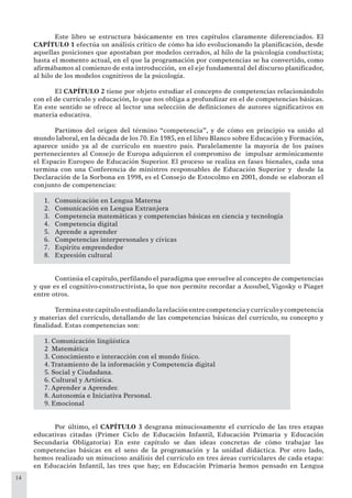 14
Este libro se estructura básicamente en tres capítulos claramente diferenciados. El
CAPÍTULO 1 efectúa un análisis crítico de cómo ha ido evolucionando la planiﬁcación, desde
aquellas posiciones que apostaban por modelos cerrados, al hilo de la psicología conductista;
hasta el momento actual, en el que la programación por competencias se ha convertido, como
aﬁrmábamos al comienzo de esta introducción, en el eje fundamental del discurso planiﬁcador,
al hilo de los modelos cognitivos de la psicología.
El CAPÍTULO 2 tiene por objeto estudiar el concepto de competencias relacionándolo
con el de currículo y educación, lo que nos obliga a profundizar en el de competencias básicas.
En este sentido se ofrece al lector una selección de deﬁniciones de autores signiﬁcativos en
materia educativa.
Partimos del origen del término “competencia”, y de cómo en principio va unido al
mundo laboral, en la década de los 70. En 1985, en el libro Blanco sobre Educación y Formación,
aparece unido ya al de currículo en nuestro país. Paralelamente la mayoría de los países
pertenecientes al Consejo de Europa adquieren el compromiso de impulsar armónicamente
el Espacio Europeo de Educación Superior. El proceso se realiza en fases bienales, cada una
termina con una Conferencia de ministros responsables de Educación Superior y desde la
Declaración de la Sorbona en 1998, es el Consejo de Estocolmo en 2001, donde se elaboran el
conjunto de competencias:
Comunicación en Lengua Materna1.
Comunicación en Lengua Extranjera2.
Competencia matemáticas y competencias básicas en ciencia y tecnología3.
Competencia digital4.
Aprende a aprender5.
Competencias interpersonales y cívicas6.
Espíritu emprendedor7.
Expresión cultural8.
Continúa el capítulo, perﬁlando el paradigma que envuelve al concepto de competencias
y que es el cognitivo-constructivista, lo que nos permite recordar a Ausubel, Vigosky o Piaget
entre otros.
Terminaestecapítuloestudiandolarelaciónentrecompetenciaycurrículoycompetencia
y materias del currículo, detallando de las competencias básicas del currículo, su concepto y
ﬁnalidad. Estas competencias son:
1. Comunicación lingüística
2 Matemática
3. Conocimiento e interacción con el mundo físico.
4. Tratamiento de la información y Competencia digital
5. Social y Ciudadana.
6. Cultural y Artística.
7. Aprender a Aprender.
8. Autonomía e Iniciativa Personal.
9. Emocional
Por último, el CAPÍTULO 3 desgrana minuciosamente el currículo de las tres etapas
educativas citadas (Primer Ciclo de Educación Infantil, Educación Primaria y Educación
Secundaria Obligatoria) En este capítulo se dan ideas concretas de cómo trabajar las
competencias básicas en el seno de la programación y la unidad didáctica. Por otro lado,
hemos realizado un minucioso análisis del currículo en tres áreas curriculares de cada etapa:
en Educación Infantil, las tres que hay; en Educación Primaria hemos pensado en Lengua
 