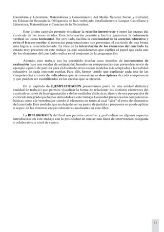15
Castellana y Literatura, Matemáticas y Conocimiento del Medio Natural, Social y Cultural;
en Educación Secundaria Obligatoria se han trabajado detalladamente Lengua Castellana y
Literatura, Matemáticas y Ciencias de la Naturaleza.
Este último capítulo permite visualizar la relación internivelar y entre las etapas del
currículo de las áreas citadas. Esta información permite y facilita garantizar la coherencia
vertical así como horizontal. Por otro lado, facilita la continuidad de la atención educativa y
evita el fracaso escolar al potenciar programaciones que presentan el currículo de una forma
más lógica e interrelacionada. La idea de la interrelación de los elementos del currículo ha
estado muy presente en este trabajo ya que consideramos que explica el papel que cada uno
de los elementos del currículo realiza en el conjunto de la programación.
Además, este trabajo nos ha permitido diseñar unos modelos de instrumentos de
evaluación (que son escalas de estimación) basados en competencias que pretenden servir de
ejemplo o punto de partida para el diseño de otros nuevos modelos más adaptados a la realidad
educativa de cada contexto escolar. Para ello, hemos tenido que explicitar cada una de las
competencias a través de indicadores que se convertían en descriptores de cada competencia
y que pueden ser cuantiﬁcados en las escalas que se ofrecen.
En el capítulo de EJEMPLIFICACIÓN presentamos parte de una unidad didáctica
(unidad de trabajo) que permite visualizar la forma de relacionar los distintos elementos del
currículo a través de la programación y de las unidades didácticas, dentro de esa perspectiva de
currículo integrado que hemos defendido en este trabajo.La unidad presenta a las competencias
básicas como eje vertebrador siendo el elemento en torno al cual “gira” el resto de elementos
del currículo. Este modelo, que no deja de ser un punto de partida o propuesta se puede aplicar
o seguir en las distintas etapas educativas analizadas en este libro.
La BIBLIOGRAFÍA del ﬁnal nos permite consultar y profundizar en algunos aspectos
introducidos en este trabajo con la posibilidad de iniciar una línea de intervención colegiada
y colaborativa a nivel de centro.
 
