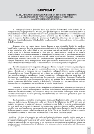 17
CAPITULO 1º
LA PLANIFICACIÓN EDUCATIVA: DESDE LA TEORÍA DE OBJETIVOS
A LA PROPUESTA DE PLANIFICACIÓN POR COMPETENCIAS.
(MARIANO HERRAIZ GASCUEÑA)
El trabajo que aquí se presenta no es algo cerrado ni deﬁnitivo sobre el tema de las
competencias y la programación. Por ello, este primer capítulo presenta un análisis crítico a
través de la evolución de la planiﬁcación educativa,desde el momento en que se toma conciencia
sobre su necesidad hasta la actualidad, donde prima la idea de considerar las competencias
como el elemento fundamental en las propuestas de planiﬁcación, tanto en los tramos de la
Educación Infantil, Primaria, ESO, Bachillerato, Formación Profesional, como en los ámbitos
de la Universidad.
Digamos que, en cierta forma, hemos llegado a una situación donde los modelos
planiﬁcadores, propios durante bastante tiempo del ámbito de la Educación Primaria, también
se han extendido a la Universidad, y esto no supone que, dicha planiﬁcación educativa, no
se efectuara en el ámbito universitario; sino que, en cierta manera, constituía un espacio
privado sin que se considerara necesaria una exposición concreta de lo que ahora constituyen
los elementos esenciales del currículo o de la citada planiﬁcación: objetivos, contenidos,
metodología, recursos, actividades, etc., y competencias; aspecto éste último que, en realidad,
siempre ha formado parte de la práctica de los profesionales de la educación, pero que no ha
sido hasta fechas recientes cuando se ha considerado esencial su plasmación gráﬁca.
Resulta a veces absurdo no partir del supuesto de que cualquier profesional,en cualquier
ámbito formativo, pretendía que sus alumnos alcanzasen las competencias esperadas en sus
tramos educativos, o se formaran para ser competentes en la profesión que habían elegido para
desempeñar en un futuro. Un maestro, un profesor de instituto, un profesor de universidad,
etc., formaban para que sus alumnos fueran competentes en las materias que impartían y no
simplemente con el ﬁn de que adquiriesen determinados contenidos y destrezas. Es absurdo,
y a veces determinadas obsesiones administrativas así parecen darlo a entender, no suponer
que un profesor de Medicina, Ingeniería, Psicología, Pedagogía, etc., no pretendieran que sus
alumnos fueran competentes en aquello que se estaba impartiendo.
También, a la hora de pasar revista a la planiﬁcación educativa, tenemos que subrayar la
incidencia que las nuevas tecnologías han tenido en esta extensión de la planiﬁcación educativa
a todos los ámbitos docentes, con la certeza de que sin ese avance tecnológico no se hubiera
considerado necesario plasmar gráﬁca y detalladamente los elementos que forman parte de
los procesos educativos.
En la educación española se comienza a considerar la planiﬁcación educativa como un
elemento del quehacer del maestro en la Ley General de Educación de 1970, pero con un
carácter meramente orientativo1
. Algunos consideraron que dicha propuesta no dio resultado
por ese carácter orientativo. Aunque curiosamente, también algunos análisis educativos
consideraron que los alumnos que provenían de aquella Reforma Educativa han llegado a ser
de los mejores formados en la historia reciente de la Educación Española, incluso ocupando
puestos relevantes en el panorama profesional de la sociedad española actual.
1 La LGE de 1970, junto a la renovación que implicó en la educación obligatoria española, también supuso que la
Administración educativa española publicara, lo que podemos llamar, el primer documento de concreción curricular llamado
Las Orientaciones Pedagógicas para la EGB. No vamos a efectuar un análisis curricular del mismo, porque no es éste el
cometido de este trabajo, pero esta publicación que no tuvo ningún carácter prescriptivo pone de maniﬁesto que el debate que
se está produciendo entre los especialistas de la Didáctica en los ámbitos universitarios también salpicó a la Administración
educativa española.
 