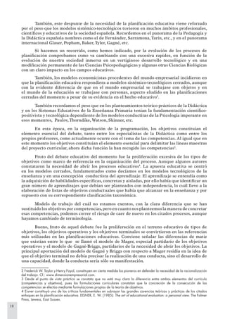 18
También, este despunte de la necesidad de la planiﬁcación educativa viene reforzado
por el peso que los modelos sistémico-tecnológicos tuvieron en muchos ámbitos profesionales,
cientíﬁcos y educativos de la sociedad española. Recordemos en el panorama de la Pedagogía y
la Didáctica española nombres como el de Fernández, Sarramona,Tarín, etc., y en el panorama
internacional Glaser, Popham, Baker, Tyler, Gagné, etc.
Si hacemos un recorrido, como hemos indicado, por la evolución de los procesos de
planiﬁcación comprobamos como va cambiando con una excesiva rapidez, en función de la
evolución de nuestra sociedad inmersa en un vertiginoso desarrollo tecnológico y en una
modiﬁcación permanente de las Ciencias Psicopedagógicas y algunas otras Ciencias Biológicas
con un claro impacto en los campos educativos.
También, los modelos economicistas procedentes del mundo empresarial incidieron en
que la planiﬁcación educativa respondiera a modelos sistémico-tecnológicos cerrados, aunque
con la evidente diferencia de que en el mundo empresarial se trabajase con objetos y en
el mundo de la educación se trabajase con personas, aspecto eludido en las planiﬁcaciones
cerradas del momento a pesar de su evidencia en el hecho educativo2
.
También recordamos el peso que en los planteamientos teórico-prácticos de la Didáctica
y en los Sistemas Educativos de la Enseñanza Primaria tenían la fundamentación cientíﬁco-
positivista y tecnológica dependiente de los modelos conductitas de la Psicología imperante en
esos momentos, Paulov, Thorndike, Watson, Skinner, etc.
En esta época, en la organización de la programación, los objetivos constituían el
elemento esencial del debate, tanto entre los especialistas de la Didáctica como entre los
propios profesores, como actualmente ocurre con el tema de las competencias. Al igual que en
este momento los objetivos constituían el elemento esencial para delimitar las líneas maestras
del proyecto curricular, ahora dicha función la han recogido las competencias3
.
Fruto del debate educativo del momento fue la proliferación excesiva de los tipos de
objetivos como marco de referencia en la organización del proceso. Aunque algunos autores
constataron la necesidad de abrir los procesos educativos4
. La apuesta educativa se centró
en los modelos cerrados, fundamentados como decíamos en los modelos tecnológicos de la
enseñanza y en una concepción conductista del aprendizaje. El aprendizaje se entendía como
la adquisición de habilidades especíﬁcas, concretas y aisladas, por ello había que identiﬁcar un
gran número de aprendizajes que debían ser planteados con independencia, lo cuál llevo a la
elaboración de listas de objetivos conductuales que había que alcanzar en la enseñanza y por
supuesto con su correspondiente clasiﬁcación taxonómica.
Modelo de trabajo del cuál no estamos exentos, con la clara diferencia que se han
sustituido los objetivos por competencias,pero en cuanto nos planteemos la manera de concretar
esas competencias, podemos correr el riesgo de caer de nuevo en los citados procesos, aunque
hayamos cambiado de terminología.
Bueno, fruto de aquel debate fue la proliferación en el terreno educativo de tipos de
objetivos, los objetivos operativos y los objetivos terminales se convirtieron en las referencias
más utilizadas en las planiﬁcaciones educativas. Conviene señalar las diferencias de matiz
que existían entre lo que se llamó el modelo de Mager, especial partidario de los objetivos
operativos y el modelo de Gagné-Briggs, partidarios de la necesidad de abrir los objetivos. La
principal aportación del modelo de Gagné y Briggs con respecto a Mager residía en la idea de
que el objetivo terminal no debía precisar la realización de una conducta, sino el desarrollo de
una capacidad, donde la conducta sería sólo su manifestación.
2 Frederick W. Taylor y Henry Fayol, constituyen en cierta medida los pioneros en defender la necesidad de la racionalización
del trabajo. Cf.: www.dimensionempresarial.com.
3 Desde el punto de vista práctico se constata que no está muy clara la diferencia entre ambos elementos del currículo
(competencias y objetivos), pues las formulaciones curriculares constatan que la concreción de la consecución de las
competencias se efectúa mediante formulaciones propias de la teoría de objetivos.
4 Eisner constituyó uno de los críticos fundamentales en subrayar las grandes carencias teóricas y prácticas de los citados
enfoques en la planiﬁcación educativa. EISNER, E. W. (1985): The art of educational evaluation: a personal view. The Falmer
Press, Lewess, East Sussex.
 