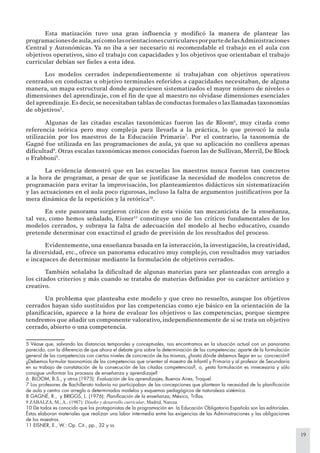 19
Esta matización tuvo una gran inﬂuencia y modiﬁcó la manera de plantear las
programacionesdeaula,asícomolasorientacionescurricularesporpartedelasAdministraciones
Central y Autonómicas. Ya no iba a ser necesario ni recomendable el trabajo en el aula con
objetivos operativos, sino el trabajo con capacidades y los objetivos que orientaban el trabajo
curricular debían ser ﬁeles a esta idea.
Los modelos cerrados independientemente si trabajaban con objetivos operativos
centrados en conductas u objetivo terminales referidos a capacidades necesitaban, de alguna
manera, un mapa estructural donde apareciesen sistematizados el mayor número de niveles o
dimensiones del aprendizaje, con el ﬁn de que al maestro no olvidase dimensiones esenciales
del aprendizaje.Es decir,se necesitaban tablas de conductas formales o las llamadas taxonomías
de objetivos5
.
Algunas de las citadas escalas taxonómicas fueron las de Bloom6
, muy citada como
referencia teórica pero muy compleja para llevarla a la práctica, lo que provocó la nula
utilización por los maestros de la Educación Primaria7
. Por el contrario, la taxonomía de
Gagné fue utilizada en las programaciones de aula, ya que su aplicación no conlleva apenas
diﬁcultad8
. Otras escalas taxonómicas menos conocidas fueron las de Sullivan, Merril, De Block
o Frabboni9
.
La evidencia demostró que en las escuelas los maestros nunca fueron tan concretos
a la hora de programar, a pesar de que se justiﬁcase la necesidad de modelos concretos de
programación para evitar la improvisación, los planteamientos didácticos sin sistematización
y las actuaciones en el aula poco rigurosas, incluso la falta de argumentos justiﬁcativos por la
mera dinámica de la repetición y la retórica10
.
En este panorama surgieron críticos de esta visión tan mecanicista de la enseñanza,
tal vez, como hemos señalado, Eisner11
constituye uno de los críticos fundamentales de los
modelos cerrados, y subraya la falta de adecuación del modelo al hecho educativo, cuando
pretende determinar con exactitud el grado de previsión de los resultados del proceso.
Evidentemente, una enseñanza basada en la interacción, la investigación, la creatividad,
la diversidad, etc., ofrece un panorama educativo muy complejo, con resultados muy variados
e incapaces de determinar mediante la formulación de objetivos cerrados.
También señalaba la diﬁcultad de algunas materias para ser planteadas con arreglo a
los citados criterios y más cuando se trataba de materias deﬁnidas por su carácter artístico y
creativo.
Un problema que planteaba este modelo y que creo no resuelto, aunque los objetivos
cerrados hayan sido sustituidos por las competencias como eje básico en la orientación de la
planiﬁcación, aparece a la hora de evaluar los objetivos o las competencias, porque siempre
tendremos que añadir un componente valorativo, independientemente de si se trata un objetivo
cerrado, abierto o una competencia.
5 Véase que, salvando las distancias temporales y conceptuales, nos encontramos en la situación actual con un panorama
parecido, con la diferencia de que ahora el debate gira sobre la determinación de las competencias: aparte de la formulación
general de las competencias con ciertos niveles de concreción de las mismas, ¿hasta dónde debemos llegar en su concreción?
¿Debemos formular taxonomías de las competencias que orienten al maestro de Infantil y Primaria y al profesor de Secundaria
en su trabajo de constatación de la consecución de las citadas competencias?, o, ¿esta formulación es innecesaria y sólo
consigue uniformar los procesos de enseñanza y aprendizaje?
6 BLOOM, B.S., y otros (1975): Evaluación de los aprendizajes, Buenos Aires, Troquel.
7 Los profesores de Bachillerato todavía no participaban de las concepciones que plantean la necesidad de la planiﬁcación
de aula y centro con arreglo a determinados modelos y esquemas pedagógicos de naturaleza sistémica.
8 GAGNÉ, R., y BRIGGS, L. (1976): Planiﬁcación de la enseñanza, México, Trillas.
9 ZABALZA, M., A., (1987): Diseño y desarrollo curricular, Madrid, Narcea.
10 De todos es conocido que los protagonistas de la programación en la Educación Obligatoria Española son las editoriales.
Éstas elaboran materiales que realizan una labor intermedia entre las exigencias de las Administraciones y las obligaciones
de los maestros.
11 EISNER, E., W.: Op. Cit., pp., 32 y ss.
 