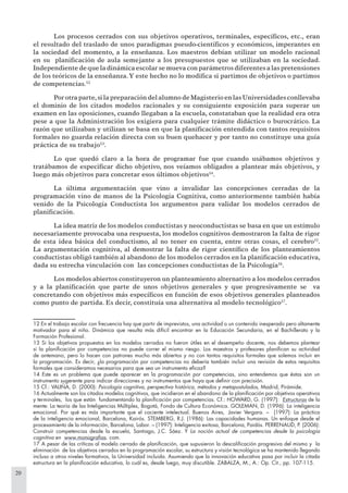 20
Los procesos cerrados con sus objetivos operativos, terminales, especíﬁcos, etc., eran
el resultado del traslado de unos paradigmas pseudo-cientíﬁcos y económicos, imperantes en
la sociedad del momento, a la enseñanza. Los maestros debían utilizar un modelo racional
en su planiﬁcación de aula semejante a los presupuestos que se utilizaban en la sociedad.
Independiente de que la dinámica escolar se mueva con parámetros diferentes a las pretensiones
de los teóricos de la enseñanza.Y este hecho no lo modiﬁca si partimos de objetivos o partimos
de competencias.12
Porotraparte,silapreparacióndelalumnodeMagisterioenlasUniversidadesconllevaba
el dominio de los citados modelos racionales y su consiguiente exposición para superar un
examen en las oposiciones, cuando llegaban a la escuela, constataban que la realidad era otra
pese a que la Administración los exigiera para cualquier trámite didáctico o burocrático. La
razón que utilizaban y utilizan se basa en que la planiﬁcación entendida con tantos requisitos
formales no guarda relación directa con su buen quehacer y por tanto no constituye una guía
práctica de su trabajo13
.
Lo que quedó claro a la hora de programar fue que cuando usábamos objetivos y
tratábamos de especiﬁcar dicho objetivo, nos veíamos obligados a plantear más objetivos, y
luego más objetivos para concretar esos últimos objetivos14
.
La última argumentación que vino a invalidar las concepciones cerradas de la
programación vino de manos de la Psicología Cognitiva, como anteriormente también había
venido de la Psicología Conductista los argumentos para validar los modelos cerrados de
planiﬁcación.
La idea matriz de los modelos conductistas y neoconductistas se basa en que un estímulo
necesariamente provocaba una respuesta, los modelos cognitivos demostraron la falta de rigor
de esta idea básica del conductismo, al no tener en cuenta, entre otras cosas, el cerebro15
.
La argumentación cognitiva, al demostrar la falta de rigor cientíﬁco de los planteamientos
conductistas obligó también al abandono de los modelos cerrados en la planiﬁcación educativa,
dada su estrecha vinculación con las concepciones conductistas de la Psicología16
.
Los modelos abiertos constituyeron un planteamiento alternativo a los modelos cerrados
y a la planiﬁcación que parte de unos objetivos generales y que progresivamente se va
concretando con objetivos más especíﬁcos en función de esos objetivos generales planteados
como punto de partida. Es decir, constituía una alternativa al modelo tecnológico17
.
12 En el trabajo escolar con frecuencia hay que partir de imprevistos, una actividad o un contenido inesperado pero altamente
motivador para el niño. Dinámica que resulta más difícil encontrar en la Educación Secundaria, en el Bachillerato y la
Formación Profesional.
13 Si los objetivos propuestos en los modelos cerrados no fueron útiles en el desempeño docente, nos debemos plantear
si la planiﬁcación por competencias no puede correr el mismo riesgo. Los maestros y profesores planiﬁcan su actividad
de antemano, pero lo hacen con patrones mucho más abiertos y no con tantos requisitos formales que solemos incluir en
la programación. Es decir, ¿la programación por competencias no debería también incluir una revisión de estos requisitos
formales que consideramos necesarios para que sea un instrumento eﬁcaz?
14 Este es un problema que puede aparecer en la programación por competencias, sino entendemos que éstas son un
instrumento sugerente para indicar direcciones y no instrumentos que haya que deﬁnir con precisión.
15 Cf.: VALIÑA, D. (2000): Psicología cognitiva, perspectiva histórica, métodos y metapostulados, Madrid, Pirámide.
16 Actualmente son los citados modelos cognitivos, que incidieron en el abandono de la planiﬁcación por objetivos operativos
y terminales, los que están fundamentando la planiﬁcación por competencias. Cf.: HOWARD, G. (1997): Estructuras de la
mente: La teoría de las Inteligencias Múltiples, Bogotá, Fondo de Cultura Económica. GOLEMAN, D. (1996): La inteligencia
emocional. Por qué es más importante que el cociente intelectual. Buenos Aires, Javier Vergara. – (1997): La práctica
de la inteligencia emocional, Barcelona, Kairós. STEMBERG, R.J. (1986): Las capacidades humanas. Un enfoque desde el
procesamiento de la información, Barcelona, Labor. – (1997): Inteligencia exitosa, Barcelona, Paidós. PERRENAUD, P. (2006):
Construir competencias desde la escuela, Santiago, J.C. Sáez. Y La noción actual de competencias desde la psicología
cognitiva en www.monografías. com.
17 A pesar de las críticas al modelo cerrado de planiﬁcación, que supusieron la descaliﬁcación progresiva del mismo y la
eliminación de los objetivos cerrados en la programación escolar, su estructura y visión tecnológica se ha mantenido llegando
incluso a otros niveles formativos, la Universidad incluida. Asumiendo que la innovación educativa pasa por incluir la citada
estructura en la planiﬁcación educativa, lo cuál es, desde luego, muy discutible. ZABALZA, M., A.: Op. Cit., pp. 107-115.
 