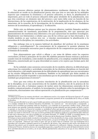 21
Los procesos abiertos parten de planteamientos totalmente distintos, la clave de
la educación no reside en la planiﬁcación previa, sino que éste es uno más de los múltiples
aspectos que componen la enseñanza y el proceso educativo, es decir, la planiﬁcación es
importante, pero no todo el proceso educativo debe girar alrededor de la planiﬁcación, sino
que ésta constituye un elemento más del proceso y por tanto debe estar en función de las
interacciones, de las experiencias, de la motivación, de la implicación de los alumnos, de las
emociones, de la creación, de la investigación, de la tolerancia, del respeto, etc. Verdaderos
motores de la enseñanza, el aprendizaje y la educación.
Dicho esto, no debemos pensar que los procesos abiertos, también llamados modelos
comunicacionales de enseñanza, prescindan de la programación, sino que apuestan por
planteamientos de enseñanza muy diferentes a los que caracterizan los modelos tecnológicos.
Simplemente nos limitaremos a señalar que, una de las críticas que se han efectuado a los
citados modelos es que vuelven otra vez a vincular excesivamente la planiﬁcación a la
naturaleza de la disciplina, los contenidos y las actividades.
Sin embargo ésta es la manera habitual de planiﬁcar del profesor de la enseñanza
obligatoria y postobligatoria18
. Su conocimiento de la asignatura le permite plantear las
actividades y estrategias necesarias para la adquisición de las competencias que proporciona
el dominio de la misma.
Este planteamiento que volvió a aﬂorar y ser tema de debate entre los expertos
curriculares, al ﬁnal y principios de los años 90, también presenta ﬁsuras teóricas y prácticas
cuando trata de trasladarse, como modelo de planiﬁcación, a la compleja realidad del Sistema
Educativo, caracterizado por su gran diversidad en cuanto a los sujetos que forman parte del
mismo.
Se ha señalado como carencias estructurales de los modelos abiertos, la diﬁcultad para
seleccionar los contenidos y actividades esenciales de las distintas disciplinas en función del
nivel educativo, y del amplio panorama de las diﬁcultades de aprendizaje que nos encontramos
en los niveles obligatorios de la enseñanza. También se ha indicado que dicho modelo de
planiﬁcación no puede responder a una enseñanza que no de prioridad a las necesidades y a la
realidad que proporciona el entorno19
.
Creo que esta crítica de excesiva vinculación de la planiﬁcación con la naturaleza
de la disciplina, no es una característica de los modelos abiertos, sino de la práctica de los
profesores, por ello, si fuéramos capaces de incluir entre las dimensiones esenciales de los
modelos comunicacionales, el análisis, la investigación y la reﬂexión sobre la metodología y la
evaluación, efectuaríamos una valiosa aportación a la planiﬁcación por competencias 20
.
18 Nótese que excluimos los maestros de Infantil, como debiéramos excluir a los maestro de Educación Especial o PT, porque
las características de sus alumnos obligan continuamente a programar partiendo de las necesidades de los niños y no desde
la disciplina.
19 Creo que esta diﬁcultad no es real y que el modelo que estamos analizando permite perfectamente adaptar la planiﬁcación
a la compleja realidad de los Sistemas Educativos Occidentales. Sus carencias son más estructurales y conceptuales y
derivan de la movilidad que presentan todas las disciplinas y sus contenidos en el panorama cientíﬁco actual. ¿Hasta que
punto tenemos que aprender contenidos presentes en las disciplinas actuales sabiendo que éstos pueden ser falsos y que en
un periodo no muy lejano la Ciencia los considere no verdaderos? ¿Para qué aprender contenidos que podemos encontrar
con facilidad a través de tecnologías de la información? Pero la temporalidad del conocimiento no justiﬁca la posibilidad de
concebir una mente sin información. Creo que una de las grandezas de la sabiduría reside en la capacidad de saber relativizar
el valor de la información y eso sólo es posible con una mente informada. Cf.: POPER, K.(1994): La sociedad abierta y sus
enemigos, Barcelona, Paidós, y KHUN, T. S .(2006): La Estructura de Las Revoluciones Cientíﬁcas, Madrid, FCE.
20 Aunque en teoría exista la citada vinculación en el profesor a la hora de planiﬁcar la clase, existen importantes diferencias
entre el maestro de Educación Primaria y el profesor de Secundaria, ya que en el trabajo del maestro de Educación Primaria
existe una importante interacción que matiza el peso real que en teoría tiene el contenido como eje fundamental de la
naturaleza de la disciplina y elemento esencial en la evaluación del alumno. Esta interacción está mucho más diluida en la
Educación Secundaria y por el contenido sigue siendo el único referente en la caliﬁcación. Además, el propio panorama de
la Educación Primaria, donde los alumnos con necesidades especiales y especíﬁcas forman parte del desenvolvimiento normal
de la actividad educativa en el centro y en el aula, diﬁculta planteamientos educativos en los que el único referente sea el
contenido.
 