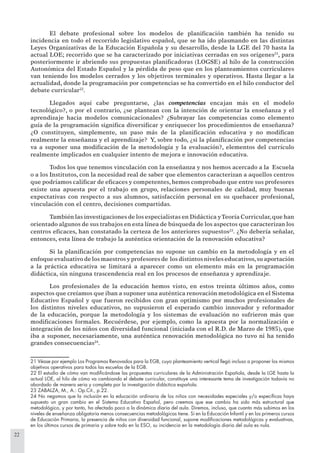 22
El debate profesional sobre los modelos de planiﬁcación también ha tenido su
incidencia en todo el recorrido legislativo español, que se ha ido plasmando en las distintas
Leyes Organizativas de la Educación Española y su desarrollo, desde la LGE del 70 hasta la
actual LOE; recorrido que se ha caracterizado por iniciativas cerradas en sus orígenes21
, para
posteriormente ir abriendo sus propuestas planiﬁcadoras (LOGSE) al hilo de la construcción
Autonómica del Estado Español y la pérdida de peso que en los planteamientos curriculares
van teniendo los modelos cerrados y los objetivos terminales y operativos. Hasta llegar a la
actualidad, donde la programación por competencias se ha convertido en el hilo conductor del
debate curricular22
.
Llegados aquí cabe preguntarse, ¿las competencias encajan más en el modelo
tecnológico?, o por el contrario, ¿se plantean con la intención de orientar la enseñanza y el
aprendizaje hacia modelos comunicacionales? ¿Subrayar las competencias como elemento
guía de la programación signiﬁca diversiﬁcar y enriquecer los procedimientos de enseñanza?
¿O constituyen, simplemente, un paso más de la planiﬁcación educativa y no modiﬁcan
realmente la enseñanza y el aprendizaje? Y, sobre todo, ¿si la planiﬁcación por competencias
va a suponer una modiﬁcación de la metodología y la evaluación?, elementos del currículo
realmente implicados en cualquier intento de mejora e innovación educativa.
Todos los que tenemos vinculación con la enseñanza y nos hemos acercado a la Escuela
o a los Institutos, con la necesidad real de saber que elementos caracterizan a aquellos centros
que podríamos caliﬁcar de eﬁcaces y competentes, hemos comprobado que entre sus profesores
existe una apuesta por el trabajo en grupo, relaciones personales de calidad, muy buenas
expectativas con respecto a sus alumnos, satisfacción personal en su quehacer profesional,
vinculación con el centro, decisiones compartidas.
También las investigaciones de los especialistas en Didáctica yTeoría Curricular,que han
orientado algunos de sus trabajos en esta línea de búsqueda de los aspectos que caracterizan los
centros eﬁcaces, han constatado la certeza de los anteriores supuestos23
. ¿No debería señalar,
entonces, esta línea de trabajo la auténtica orientación de la renovación educativa?
Si la planiﬁcación por competencias no supone un cambio en la metodología y en el
enfoque evaluativo de los maestros y profesores de los distintos niveles educativos,su aportación
a la práctica educativa se limitará a aparecer como un elemento más en la programación
didáctica, sin ninguna trascendencia real en los procesos de enseñanza y aprendizaje.
Los profesionales de la educación hemos visto, en estos treinta últimos años, como
aspectos que creíamos que iban a suponer una auténtica renovación metodológica en el Sistema
Educativo Español y que fueron recibidos con gran optimismo por muchos profesionales de
los distintos niveles educativos, no supusieron el esperado cambio innovador y reformador
de la educación, porque la metodología y los sistemas de evaluación no sufrieron más que
modiﬁcaciones formales. Recuérdese, por ejemplo, como la apuesta por la normalización e
integración de los niños con diversidad funcional (iniciada con el R.D. de Marzo de 1985), que
iba a suponer, necesariamente, una auténtica renovación metodológica no tuvo ni ha tenido
grandes consecuencias24
.
21 Véase por ejemplo Los Programas Renovados para la EGB, cuyo planteamiento vertical llegó incluso a proponer los mismos
objetivos operativos para todos las escuelas de la EGB.
22 El estudio de cómo van modiﬁcándose las propuestas curriculares de la Administración Española, desde la LGE hasta la
actual LOE, al hilo de cómo va cambiando el debate curricular, constituye una interesante tema de investigación todavía no
abordado de manera seria y completa por la investigación didáctica española.
23 ZABALZA, M., A.: Op.Cit., p.22.
24 No negamos que la inclusión en la educación ordinaria de los niños con necesidades especiales y/o especíﬁcas haya
supuesto un gran cambio en el Sistema Educativo Español, pero creemos que ese cambio ha sido más estructural que
metodológico, y por tanto, ha afectado poco a la dinámica diaria del aula. Diremos, incluso, que cuanto más subimos en los
niveles de enseñanza obligatoria menos consecuencias metodológicas tiene. Si en la Educación Infantil y en los primeros cursos
de Educación Primaria, la presencia de niños con diversidad funcional, supone modiﬁcaciones metodológicas y evaluativas,
en los últimos cursos de primaria y sobre todo en la ESO, su incidencia en la metodología diaria del aula es nula.
 