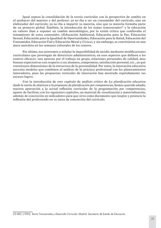 23
Igual supuso la consolidación de la teoría curricular con la perspectiva de cambio en
el quehacer del maestro y del profesor: ya no iba a ser un consumidor del currículo, sino un
elaborador del currículo; ya no iba a impartir su materia, sino que su materia formaba parte
de un proyecto global. También, la introducción de los temas transversales25
y la educación
en valores iban a suponer un cambio metodológico, por la visión crítica que conllevaba el
tratamiento de estos contenidos ((Educación Ambiental, Educación para la Paz, Educación
Sexual, Educación para la Igualdad de Oportunidades, Educación para la Salud, Educación del
Consumidor, EducaciónVial y Educación Moral y Cívica), y sin embargo, se convirtieron en una
mera anécdota en las semanas culturales de los centros.
Por último, nos atrevemos a señalar la imposibilidad de incidir, mediante modiﬁcaciones
curriculares que provengan de directrices administrativas, en esos aspectos que deﬁnen a los
centros eﬁcaces: una apuesta por el trabajo en grupo, relaciones personales de calidad, muy
buenas expectativas con respecto a sus alumnos, compromiso, satisfacción personal, etc., ya que
constituyen dimensiones de la estructura de la personalidad. Por tanto, la innovación educativa
necesita modelos que combinen el análisis de la práctica profesional con los planteamientos
innovadores, pues las propuestas verticales de innovación han mostrado repetidamente sus
escasos logros.
Con la introducción de este capítulo de análisis crítico de La planiﬁcación educativa
desde la teoría de objetivos a la propuesta de planiﬁcación por competencias, hemos querido añadir,
nuestra aportación a la actual reﬂexión curricular de la programación por competencias,
aparte de facilitar, con los siguientes capítulos, un material de visualización y materialización,
además de concreción en indicadores para que sirva como documento que inspire y potencie la
reﬂexión del profesorado en su tarea de concreción del currículo.
25 MEC (1993): Teoría Transversales y Desarrollo Curricular, Madrid: Secretaría de Estado de Educación.
 