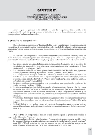 25
CAPITULO 2º
LAS COMPETENCIAS BÁSICAS:
CONCEPTO Y ALGUNAS CONSIDERACIONES.
(AMPARO MARTÍNEZ CANO)
Aparece por vez primera en la LOE el concepto de competencia básica unido al de
componente del currículo que aporta una orientación al proceso de enseñanza, planteando un
enfoque global del currículo escolar.
1. ¿Que son las competencias?
Entendemos por competencia “la capacidad de poner en práctica de forma integrada, en
contextos y situaciones diferentes, los conocimientos, las habilidades y las actitudes personales
adquiridas”, Departament d’Ensenyament, Consell Superior d’Avaluació del Sistema Educatiu
(2003),
El concepto de competencia incluye tanto el saber (conocimientos teóricos) como las
habilidades (conocimientos prácticos o aplicativos) y las actitudes (compromisos personales),
y va más allá del saber y del saber hacer o aplicar porque incluye también el saber ser o estar”
Las competencias están ancladas en comportamientos observables en el ejercicio de•
un oﬁcio o de un empleo y se traducen en comportamientos que contribuyen al éxito
profesional. (Levy-Levoyer, 2002)
Lascompetenciasimplicancuatroaprendizajesfundamentales• :Aprenderaser,Aprender
a saber, Aprender a hacer y Aprender a convivir (Jacques Delors, 1996)
Las competencias incluyen tanto los saberes o conocimientos teóricos como las•
habilidadesoconocimientosprácticosoaplicativosytambiénlasactitudesocompromisos
personales.Van más allá del “saber” y “saber hacer o aplicar” porque incluyen, también,
el “saber ser o estar”. (Coll, 2005)
La competencia es una construcción, es el resultado de una combinación pertinente de•
varios recursos. (Le Boterf, 2001)
La competencia es la capacidad de responder a las demandas y llevar a cabo las tareas•
de forma adecuada. Surge de la combinación de habilidades prácticas, conocimientos,
motivación, valores éticos, actitudes, emociones y otros componentes sociales y de
comportamiento que se movilizan conjuntamente para lograr una acción eﬁcaz. (Informe
DeSeCo.)
“Capacidad de poner en marcha de manera integrada aquellos conocimientos adquiridos•
y rasgos de personalidad que permiten resolver situaciones diversas”. (Pere Marqués,
2000)
La LOE deﬁne el currículum como: “el conjunto de objetivos, competencias básicas,•
contenidos,métodospedagógicosycriteriosdeevaluacióndecadaunadelasenseñanzas”
(Art. 6.1).
Para la LOE las competencias básicas son el referente para la promoción de ciclo o
etapa en la Educación Primaria:
“El alumnado accederá al ciclo educativo o Etapa siguiente siempre que se considere que
ha alcanzado las competencias básicas correspondientes y el adecuad grado de madurez”
(Art. 20.2). “En el supuesto de que un alumno no haya alcanzado las competencias
básicas, podrá permanecer un curso más en el mismo ciclo” (Art. 20.4).
 