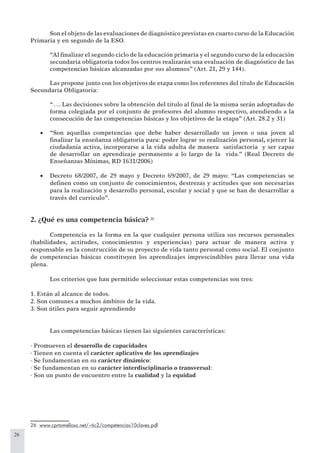 26
Son el objeto de las evaluaciones de diagnóstico previstas en cuarto curso de la Educación
Primaria y en segundo de la ESO.
“Al ﬁnalizar el segundo ciclo de la educación primaria y el segundo curso de la educación
secundaria obligatoria todos los centros realizarán una evaluación de diagnóstico de las
competencias básicas alcanzadas por sus alumnos” (Art. 21, 29 y 144).
Las propone junto con los objetivos de etapa como los referentes del título de Educación
Secundaria Obligatoria:
“…. Las decisiones sobre la obtención del título al ﬁnal de la misma serán adoptadas de
forma colegiada por el conjunto de profesores del alumno respectivo, atendiendo a la
consecución de las competencias básicas y los objetivos de la etapa” (Art. 28.2 y 31)
“Son aquellas competencias que debe haber desarrollado un joven o una joven al•
ﬁnalizar la enseñanza obligatoria para: poder lograr su realización personal, ejercer la
ciudadanía activa, incorporarse a la vida adulta de manera satisfactoria y ser capaz
de desarrollar un aprendizaje permanente a lo largo de la vida.” (Real Decreto de
Enseñanzas Mínimas, RD 1631/2006)
Decreto 68/2007, de 29 mayo y Decreto 69/2007, de 29 mayo: “Las competencias se•
deﬁnen como un conjunto de conocimientos, destrezas y actitudes que son necesarias
para la realización y desarrollo personal, escolar y social y que se han de desarrollar a
través del currículo”.
2. ¿Qué es una competencia básica? 26
Competencia es la forma en la que cualquier persona utiliza sus recursos personales
(habilidades, actitudes, conocimientos y experiencias) para actuar de manera activa y
responsable en la construcción de su proyecto de vida tanto personal como social. El conjunto
de competencias básicas constituyen los aprendizajes imprescindibles para llevar una vida
plena.
Los criterios que han permitido seleccionar estas competencias son tres:
1. Están al alcance de todos.
2. Son comunes a muchos ámbitos de la vida.
3. Son útiles para seguir aprendiendo
Las competencias básicas tienen las siguientes características:
· Promueven el desarrollo de capacidades
· Tienen en cuenta el carácter aplicativo de los aprendizajes
· Se fundamentan en su carácter dinámico:
· Se fundamentan en su carácter interdisciplinario o transversal:
· Son un punto de encuentro entre la cualidad y la equidad
26 www.cprtomelloso.net/~tic2/competencias10claves.pdf
 