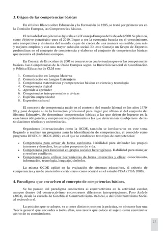 27
3. Origen de las competencias básicas
En el Libro Blanco sobre Educación y la Formación de 1985, se trató por primera vez en
la Comisión Europea, las Competencias Básicas.
EltemadelaCompetenciasﬁgurabaenelConsejoEuropeodeLisboadel2000.Seplanteó,
como objetivo estratégico para el 2010, llegar a ser la economía basada en el conocimiento,
más competitiva y dinámica del mundo, capaz de crecer de una manera sostenible, con más
y mejores empleos y con una mayor cohesión social. En este Consejo un Grupo de Expertos
profundizan en el concepto de competencia y elaboran el conjunto de competencias básicas
que necesita el ciudadano europeo.
En Consejo de Estocolmo de 2001 se concretaron cuales tenían que ser las competencias
básicas. Las Competencias de la Unión Europea según la Dirección General de Coordinación
y Política Educativa de CLM son:
Comunicación en Lengua Materna1.
Comunicación en Lengua Extranjera2.
Competencia matemáticas y competencias básicas en ciencia y tecnología3.
Competencia digital4.
Aprende a aprender5.
Competencias interpersonales y cívicas6.
Espíritu emprendedor7.
Expresión cultural8.
El concepto de competencia nació en el contexto del mundo laboral en los años 1970-
80 y pasó después al de la formación profesional para llegar por último al del conjunto del
Sistema Educativo. Se denominan competencias básicas a las que deben de lograrse en la
enseñanza obligatoria y competencias profesionales a las que determinan los objetivos de las
titulaciones técnicas y universitarias.
Organismos Internacionales como la OCDE, también se involucraron en este tema
llegando a realizar un programa para la identiﬁcación de competencias, el conocido como
programa DESECP. (OCDE 2002), en el que se establecen tres tipos de competencias:
Competencia para actuar de forma autónoma• . Habilidad para defender los propios
intereses y derechos, los propios proyectos de vida.
Competencia para funcionar en grupos sociales heterogéneos• . Habilidad para manejar
y resolver conﬂictos.
Competencia para utilizar herramientas de forma interactiva y eﬁcaz• : conocimiento,
información, tecnología, lenguaje, símbolos.
La misma OCDE aplicó en la evaluación de sistemas educativos, el criterio de
competencias y no de contenidos curriculares como ocurrió en el estudio PISA (PISA 2000).
4. Paradigma que envuelven al concepto de competencias básicas.
Se ha pasado del paradigma conductista al constructivista en la actividad escolar,
aunque dentro del constructivismo encontremos diferentes interpretaciones, Pozo Andrés
(2004), desde la escuela de Ginebra al Constructivismo Radical, o del Constructivismo Social
al sociocultural.
La posición que se adopte, va a tener distintos usos en la práctica, no obstante hay una
Teoría general que encuadra a todas ellas, una teoría que coloca al sujeto como constructor
activo de su conocimiento.
 