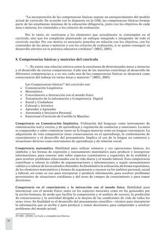 30
“La incorporación de las competencias básicas supone un enriquecimiento del modelo
actual de currículo. De acuerdo con lo dispuesto en la LOE, las competencias básicas forman
parte de las enseñanzas mínimas de la educación obligatoria, junto con los objetivos de cada
área o materia, los contenidos y los criterios de evaluación.
Por lo tanto, no sustituyen a los elementos que actualmente se contemplan en el
currículo, sino que los completan planteando un enfoque integrado e integrador de todo el
currículo escolar. Por ese motivo es necesario ponerlas en relación con los objetivos, con los
contenidos de las áreas o materias y con los criterios de evaluación, si se quiere conseguir su
desarrollo efectivo en la práctica educativa cotidiana” (MEC, 2005)
8. Competencias básicas y materias del currículo
“... No existe una relación unívoca entre la enseñanza de determinadas áreas y materias
y el desarrollo de ciertas competencias. Cada una de las materias contribuye al desarrollo de
diferentes competencias y, a su vez, cada una de las competencias básicas se alcanzará como
consecuencia del trabajo en varias áreas y materias.” (MEC, 2005)
Las Competencias básicas29
del currículo son:
Comunicación Lingüística•
Matemática•
Conocimiento e Interacción con el mundo físico•
Tratamiento de la información y Competencia Digital•
Social y Ciudadana•
Cultural y Artística•
Aprender a Aprender•
Autonomía e Iniciativa Personal.•
Emocional (Currículo de Castilla la Mancha)•
Competencia en Comunicación lingüística. Utilización del lenguaje como instrumento de
comunicación oral y escrita, y de aprendizaje y regulación de conductas y emociones. La meta
es comprender y saber comunicar tanto en la lengua materna como en lenguas extranjeras. La
adquisición de esta competencia tiene consecuencias en el aprendizaje, la conformación de
conocimientos y el desarrollo del pensamiento. Implica el uso de la lengua en contextos y
situaciones diversos como instrumento de aprendizaje y de relación social.
Competencia matemática. Habilidad para utilizar números y sus operaciones básicas, los
símbolos y las formas de expresión y razonamiento matemático para producir e interpretar
informaciones, para conocer más sobre aspectos cuantitativos y espaciales de la realidad y
para resolver problemas relacionados con la vida diaria y el mundo laboral. Esta competencia
contribuye a valorar la validez de argumentaciones e informaciones, a seguir razonamientos
válidosyavalorardelosresultadosobtenidos.Suﬁnalidadeslautilización,deformaespontánea,
de los elementos matemáticos y formas de argumentar y razonar en los ámbitos personal, social
y laboral, así como su uso para interpretar y producir información, para resolver problemas
provenientes de situaciones cotidianas y del resto de campos de conocimiento y para tomar
decisiones.
Competencia en el conocimiento y la interacción con el mundo físico. Habilidad para
interactuar con el mundo físico, tanto en los aspectos naturales como en los generados por
la acción humana, de modo que facilite la comprensión y el análisis de sucesos, la predicción
de consecuencias y la actividad dirigida a la mejora de las condiciones de vida de todos los
seres vivos. Su ﬁnalidad es el desarrollo del pensamiento cientíﬁco – técnico para interpretar
la información que se recibe y para predecir y tomar decisiones, para comprender y resolver
problemas del mundo actual.
29 MEC (2006) Currículo y competencias básicas.
 