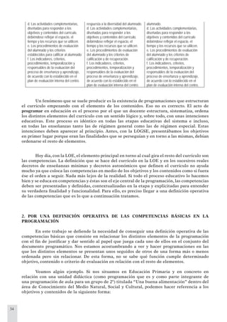 34
Un fenómeno que se suele producir es la existencia de programaciones que estructuran
el currículo empezando con el elemento de los contenidos. Eso no es correcto. El acto de
programar en educación es el proceso por el que un docente estructura, sistematiza, ordena
los distintos elementos del currículo con un sentido lógico y, sobre todo, con unas intenciones
educativas. Este proceso es idéntico en todas las etapas educativas del sistema e incluso,
en todas las enseñanzas tanto las de régimen general como las de régimen especial. Estas
intenciones deben aparecer al principio. Antes, con la LOGSE, presentábamos los objetivos
en primer lugar porque eran las ﬁnalidades que se perseguían y en torno a las mismas, debían
ordenarse el resto de elementos.
Hoy día, con la LOE, el elemento principal en torno al cual gira el resto del currículo son
las competencias. La deﬁnición que se hace del currículo en la LOE y en los sucesivos reales
decretos de enseñanzas mínimas y decretos autonómicos que deﬁnen el currículo no ayuda
mucho ya que coloca las competencias en medio de los objetivos y los contenidos como si fuera
ése el orden a seguir. Nada más lejos de la realidad. Si todo el proceso educativo lo hacemos
bien y se educa en competencias y éstas son el eje central de la programación, las competencias
deben ser presentadas y deﬁnidas, contextualizadas en la etapa y explicitadas para entender
su verdadera ﬁnalidad y funcionalidad. Para ello, es preciso llegar a una deﬁnición operativa
de las competencias que es lo que a continuación tratamos.
2. POR UNA DEFINICIÓN OPERATIVA DE LAS COMPETENCIAS BÁSICAS EN LA
PROGRAMACIÓN
En este trabajo se deﬁende la necesidad de conseguir una deﬁnición operativa de las
competencias básicas que consiste en relacionar los distintos elementos de la programación
con el ﬁn de justiﬁcar y dar sentido al papel que juega cada uno de ellos en el conjunto del
documento programático. Nos estamos acostumbrando a ver y hacer programaciones en las
que los distintos elementos se presentan unos seguidos de otros de una forma más o menos
ordenada pero sin relacionar. De esta forma, no se sabe qué función cumple determinado
objetivo, contenido o criterio de evaluación en relación con el resto de elementos.
Veamos algún ejemplo. Si nos situamos en Educación Primaria y en concreto en
relación con una unidad didáctica (como programación que es y como parte integrante de
una programación de aula para un grupo de 2º) titulada “Una buena alimentación” dentro del
área de Conocimiento del Medio Natural, Social y Cultural, podemos hacer referencia a los
objetivos y contenidos de la siguiente forma:
d. Las actividades complementarias,
diseñadas para responder a los
objetivos y contenidos del currículo,
debiéndose reflejar el espacio, el
tiempo y los recursos que se utilicen.
e. Los procedimientos de evaluación
del alumnado y los criterios
establecidos para calificar al alumnado.
f. Los indicadores, criterios,
respuesta a la diversidad del alumnado.
d. Las actividades complementarias,
diseñadas para responder a los
objetivos y contenidos del currículo,
debiéndose reflejar el espacio, el
tiempo y los recursos que se utilicen.
e. Los procedimientos de evaluación
del alumnado y los criterios de
calificación y de recuperación.
alumnado.
d. Las actividades complementarias,
diseñadas para responder a los
objetivos y contenidos del currículo
debiéndose reflejar el espacio, el
tiempo y los recursos que se utilicen.
e. Los procedimientos de evaluación
del alumnado y los criterios de
calificación y de recuperación.
procedimientos, temporalización y
responsables de la evaluación del
proceso de enseñanza y aprendizaje,
de acuerdo con lo establecido en el
plan de evaluación interna del centro.
f. Los indicadores, criterios,
procedimientos, temporalización y
responsables de la evaluación del
proceso de enseñanza y aprendizaje,
de acuerdo con lo establecido en el
plan de evaluación interna del centro.
f. Los indicadores, criterios,
procedimientos, temporalización y
responsables de la evaluación del
proceso de enseñanza y aprendizaje,
de acuerdo con lo establecido en el
plan de evaluación interna del centro.
 
