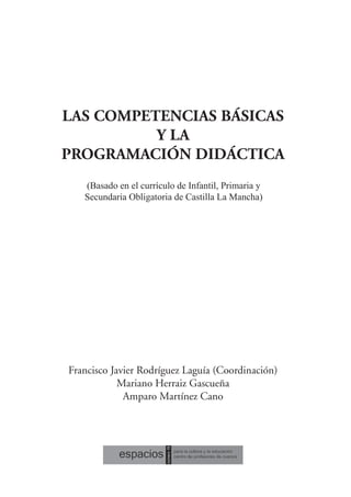 LAS COMPETENCIAS BÁSICAS
Y LA
PROGRAMACIÓN DIDÁCTICA
(Basado en el currículo de Infantil, Primaria y
Secundaria Obligatoria de Castilla La Mancha)
Francisco Javier Rodríguez Laguía (Coordinación)
Mariano Herraiz Gascueña
Amparo Martínez Cano
 