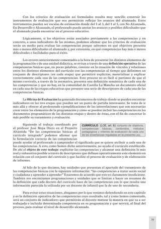 39
Con los criterios de evaluación así formulados resulta muy sencillo construir los
instrumentos de evaluación que nos permitirán reﬂejar los avances del alumnado. Estos
instrumentos pueden ser escalas de estimación donde del 1 al 3, del 1 al 5, con No Alcanzado,
En Desarrollo y Alcanzado, el profesorado pueda anotar los avances y posibles diﬁcultades que
el alumnado pueda encontrar en el proceso educativo.
Lógicamente, si los objetivos están asociados previamente a las competencias y en
concreto, a unos indicadores de las mismas, podemos aﬁrmar que los criterios de evaluación
serán un medio para evaluar las competencias porque sabremos en qué objetivos presenta
más o menos diﬁcultades el alumnado y, por extensión, en qué competencias hay más o menos
diﬁcultades o facilidades para el éxito.
Los errores anteriormente comentados a la hora de presentar los distintos elementos de
la programación o de una unidad didáctica, se evitan a través de una deﬁnición operativa de las
competencias básicas que, en pocas palabras, consiste en la creación de vínculos y relaciones
entre los distintos elementos del currículo con las competencias al tiempo que deﬁnimos un
conjunto de descriptores (en cada etapa) que permitirá explicitar, materializar y explicar
correctamente cada una de las competencias. Este proceso no es fácil si partimos de que el
mismo currículo, a través de la normativa, presenta una deﬁnición semántica de cada una de
las competencias y que no hay, en la comunidad de Castilla La Mancha un documento oﬁcial
en cada una de las etapas educativas que presente una serie de descriptores de cada una de las
competencias básicas.
La Oﬁcina de Evaluación ha generado documentos de trabajo donde se pueden encontrar
indicadores en las tres etapas que pueden ser un punto de partida interesante. Se trata de ir
más allá y ofrecer al profesorado ejempliﬁcaciones de las interrelaciones que son necesarias
crear entre los elementos de la programación y cómo se pueden incluir las competencias en los
documentos programáticos de las distintas etapas y dentro de éstas, con el ﬁn de concretar lo
más posible su tratamiento y evaluación.
Siguiendo el trabajo coordinado por
el profesor José Moya Otero en el Proyecto
Altántida “De las competencias básicas al
currículo integrado” podemos aﬁrmar que
la formulación correcta de las competencias
puede ayudar al profesorado a comprender el signiﬁcado que se quiere atribuir a cada una de
las competencias. A esto, como hemos dicho anteriormente, no ayuda el currículo establecido.
De ahí el objeto de este trabajo: explicitar las competencias y alcanzar una deﬁnición lo más
real y exhaustiva posible a través de descriptores que deﬁnan operativamente este elemento en
relación con el conjunto del currículo y que facilite el proceso de evaluación y de elaboración
de informes.
Al hilo de lo que decimos, hay unidades que presentan el apartado del tratamiento de
las competencias básicas con la siguiente información: “las competencias a tratar serán social
y ciudadana y aprender a aprender” Estaremos de acuerdo que esto es claramente insuﬁciente.
También nos encontramos programaciones y unidades que se limitan a hacer un resumen de
la deﬁnición que cada decreto del currículo hace de las competencias con lo que resulta una
información parecida la utilizada por un docente de infantil que la de uno de secundaria.
Para evitar estas situaciones, abogamos por lo que venimos defendiendo en este capítulo
y es la deﬁnición operativa de las competencias cuyo resultado, tal y como hemos comentado,
será un conjunto de indicadores que permitirán al docente matizar la manera en que va a ser
trabajada e incluida determinada competencia en su programación y que servirá, al ﬁnal del
proceso, para evaluar el nivel de desarrollo alcanzado.
CURRÍCULO (LOE, art. 6): conjunto de objetivos,
competencias básicas, contenidos, métodos
pedagógicos y criterios de evaluación de cada una
de las enseñanzas reguladas en la presente Ley.
 