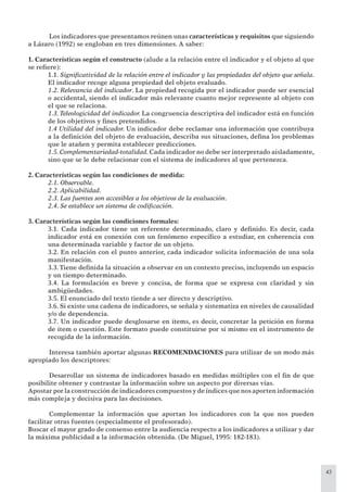 43
Los indicadores que presentamos reúnen unas características y requisitos que siguiendo
a Lázaro (1992) se engloban en tres dimensiones. A saber:
1. Características según el constructo (alude a la relación entre el indicador y el objeto al que
se reﬁere):
1.1. Signiﬁcatividad de la relación entre el indicador y las propiedades del objeto que señala.
El indicador recoge alguna propiedad del objeto evaluado.
1.2. Relevancia del indicador. La propiedad recogida por el indicador puede ser esencial
o accidental, siendo el indicador más relevante cuanto mejor represente al objeto con
el que se relaciona.
1.3. Teleologicidad del indicador. La congruencia descriptiva del indicador está en función
de los objetivos y ﬁnes pretendidos.
1.4 Utilidad del indicador. Un indicador debe reclamar una información que contribuya
a la deﬁnición del objeto de evaluación, describa sus situaciones, deﬁna los problemas
que le atañen y permita establecer predicciones.
1.5. Complementariedad-totalidad. Cada indicador no debe ser interpretado aisladamente,
sino que se le debe relacionar con el sistema de indicadores al que pertenezca.
2. Características según las condiciones de medida:
2.1. Observable.
2.2. Aplicabilidad.
2.3. Las fuentes son accesibles a los objetivos de la evaluación.
2.4. Se establece un sistema de codiﬁcación.
3. Características según las condiciones formales:
3.1. Cada indicador tiene un referente determinado, claro y deﬁnido. Es decir, cada
indicador está en conexión con un fenómeno especíﬁco a estudiar, en coherencia con
una determinada variable y factor de un objeto.
3.2. En relación con el punto anterior, cada indicador solicita información de una sola
manifestación.
3.3.Tiene deﬁnida la situación a observar en un contexto preciso, incluyendo un espacio
y un tiempo determinado.
3.4. La formulación es breve y concisa, de forma que se expresa con claridad y sin
ambigüedades.
3.5. El enunciado del texto tiende a ser directo y descriptivo.
3.6. Si existe una cadena de indicadores, se señala y sistematiza en niveles de causalidad
y/o de dependencia.
3.7. Un indicador puede desglosarse en ítems, es decir, concretar la petición en forma
de ítem o cuestión. Este formato puede constituirse por sí mismo en el instrumento de
recogida de la información.
Interesa también aportar algunas RECOMENDACIONES para utilizar de un modo más
apropiado los descriptores:
Desarrollar un sistema de indicadores basado en medidas múltiples con el ﬁn de que
posibilite obtener y contrastar la información sobre un aspecto por diversas vías.
Apostar por la construcción de indicadores compuestos y de índices que nos aporten información
más compleja y decisiva para las decisiones.
Complementar la información que aportan los indicadores con la que nos pueden
facilitar otras fuentes (especialmente el profesorado).
Buscar el mayor grado de consenso entre la audiencia respecto a los indicadores a utilizar y dar
la máxima publicidad a la información obtenida. (De Miguel, 1995: 182-183).
 