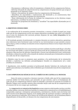45
- Documentar y reﬂexionar sobre el tratamiento y dominio de las competencias básicas.
- Informar del grado de adquisición de las competencias al equipo docente que acoge al
alumnado en la siguiente etapa.
- Valorar y documentar de manera clara las competencias del alumnado.
- Identiﬁcar las necesidades y motivaciones del alumnado y, en consecuencia, ﬁjar
objetivos y desarrollar programas de intervención.
- Tener información de la forma de trabajar las competencias en las distintas etapas
educativas y coordinar las intervenciones.
- Describir los programas de enseñanza y “acreditar” las capacidades alcanzadas por el
alumnado.
6. OBJETIVOS CONSEGUIDOS
1. La exploración de la normativa permite sistematizar y conocer a fondo el papel que juega
cada una de las competencias en las tres etapas educativas estudiadas que junto a la relación
con el resto de elementos del currículo permite disponer de una visión integradora de las
competencias básicas.
2. El resultado permite al profesorado y a equipos docentes en centros educativos, garantizar
una coherencia tanto horizontal como vertical en sus intervenciones ya que permite conocer
qué se hace y cómo se trabaja en relación con las competencias básicas en las etapas educativas
“limítrofes”.
3. Un estudio detallado de estas características permite también al profesorado llegar a detallar
de una forma más ﬁable y exacta el grado de consecución de las competencias básicas de cada
alumno/a. Hay que huir de informes superﬁciales y buscar una información lo más profesional,
detallada y exhaustiva posible sobre el grado de madurez alcanzado por el alumnado en relación
con cada una de las competencias.
4. Modelos como los que se proponen aquí, permiten a los profesionales de la orientación
detallar y explicitar sus informes psicopedagógicos basados en competencias tal y como
establece la normativa.
5. Igualmente, estos modelos permiten al profesorado diseñar boletines de evaluación más
válidos para informar a las familias sobre el dominio que el alumnado tiene de las competencias
básicas.
7. LAS COMPETENCIAS BÁSICAS EN EL CURRÍCULO DE CASTILLA LA MANCHA
Antes de entrar en materia e intentar concretar a fondo cada una de las competencias,
conviene deﬁnir de forma básica, qué pretende, en qué consiste, cuál es el fundamento de
cada una de las competencias básicas según lo entiende y presenta el currículo en Castilla La
Mancha.Valgan estos sencillos apuntes para entender mejor cada una de las competencias en
el conjunto de las tres etapas que analizamos.
La competencia en comunicación lingüística asume aspectos relacionados con leer, escribir,
escuchar, hablar, conversar, disfrutar leyendo; la competencia comunicativa es la habilidad para
comprender, expresar e interpretar pensamientos, sentimientos y hechos tanto de forma oral
como escrita en las diferentes lenguas, en la amplia gama de contextos sociales y culturales en
los que interactúa el individuo. En el marco de la Educación Infantil y de la Enseñanza Básica
dispondríamos el desarrollo y el alcance de esta competencia de esta manera:
 