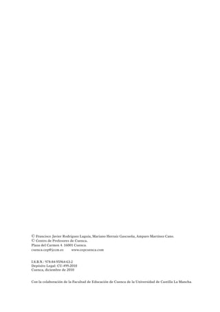 © Francisco Javier Rodríguez Laguía, Mariano Herraiz Gascueña, Amparo Martínez Cano.
© Centro de Profesores de Cuenca.
Plaza del Carmen 4. 16001 Cuenca.
cuenca.cep@jccm.es www.cepcuenca.com
I.S.B.N.: 978-84-95964-63-2
Depósito Legal: CU-499-2010
Cuenca, diciembre de 2010
Con la colaboración de la Facultad de Educación de Cuenca de la Universidad de Castilla La Mancha.
 