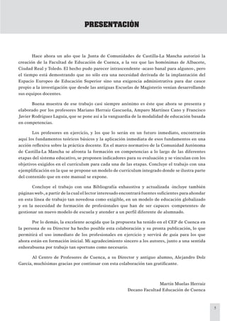 5
PRESENTACIÓN
Hace ahora un año que la Junta de Comunidades de Castilla-La Mancha autorizó la
creación de la Facultad de Educación de Cuenca, a la vez que las homónimas de Albacete,
Ciudad Real y Toledo. El hecho pudo parecer intrascendente -acaso banal para algunos-, pero
el tiempo está demostrando que no sólo era una necesidad derivada de la implantación del
Espacio Europeo de Educación Superior sino una exigencia administrativa para dar cauce
propio a la investigación que desde las antiguas Escuelas de Magisterio venían desarrollando
sus equipos docentes.
Buena muestra de ese trabajo casi siempre anónimo es éste que ahora se presenta y
elaborado por los profesores Mariano Herraiz Gascueña, Amparo Martínez Cano y Francisco
Javier Rodríguez Laguía, que se pone así a la vanguardia de la modalidad de educación basada
en competencias.
Los profesores en ejercicio, y los que lo serán en un futuro inmediato, encontrarán
aquí los fundamentos teóricos básicos y la aplicación inmediata de esos fundamentos en una
acción reﬂexiva sobre la práctica docente. En el marco normativo de la Comunidad Autónoma
de Castilla-La Mancha se afronta la formación en competencias a lo largo de las diferentes
etapas del sistema educativo, se proponen indicadores para su evaluación y se vinculan con los
objetivos exigidos en el currículum para cada una de las etapas. Concluye el trabajo con una
ejempliﬁcación en la que se propone un modelo de currículum integrado donde se ilustra parte
del contenido que en este manual se expone.
Concluye el trabajo con una Bibliografía exhaustiva y actualizada -incluye también
páginas web-,a partir de la cual el lector interesado encontrará fuentes suﬁcientes para ahondar
en esta línea de trabajo tan novedosa como exigible, en un modelo de educación globalizado
y en la necesidad de formación de profesionales que han de ser capaces -competentes- de
gestionar un nuevo modelo de escuela y atender a un perﬁl diferente de alumnado.
Por lo demás, la excelente acogida que la propuesta ha tenido en el CEP de Cuenca en
la persona de su Director ha hecho posible esta colaboración y su pronta publicación, lo que
permitirá el uso inmediato de los profesionales en ejercicio y servirá de guía para los que
ahora están en formación inicial. Mi agradecimiento sincero a los autores, junto a una sentida
enhorabuena por trabajo tan oportuno como necesario.
Al Centro de Profesores de Cuenca, a su Director y antiguo alumno, Alejandro Dolz
García, muchísimas gracias por continuar con esta colaboración tan gratiﬁcante.
Martín Muelas Herraiz
Decano Facultad Educación de Cuenca
 