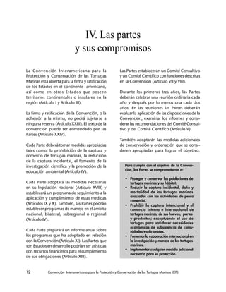 12 Convención Interamericana para la Protección y Conservación de las Tortugas Marinas (CIT)
Para cumplir con el objetivo de la Conven-
ción, las Partes se comprometieron a:
• Proteger y conservar las poblaciones de
tortugas marinas y su hábitat.
• Reducir la captura incidental, daño y
mortalidad de las tortugas marinas
asociados con las actividades de pesca
comercial.
• Prohibir la captura intencional y el
comercio interno e internacional de
tortugas marinas, de sus huevos, partes
y productos; exceptuando el uso de
tortugas para satisfacer necesidades
económicas de subsistencia de comu-
nidades tradicionales.
• Fomentar la cooperación internacional en
la investigación y manejo de las tortugas
marinas.
• Implementar cualquier medida adicional
necesaria para su protección.
IV. Las partes
y sus compromisos
La Convención Interamericana para la
Protección y Conservación de las Tortugas
Marinas está abierta para la firma y ratificación
de los Estados en el continente americano,
así como en otros Estados que poseen
territorios continentales o insulares en la
región (Artículo I y Artículo III).
La firma y ratificación de la Convención, o la
adhesión a la misma, no podrá sujetarse a
ninguna reserva (Artículo XXIII). El texto de la
convención puede ser enmendado por las
Partes (Artículo XXIV).
Cada Parte deberá tomar medidas apropiadas
tales como: la prohibición de la captura y
comercio de tortugas marinas, la reducción
de la captura incidental, el fomento de la
investigación científica y la promoción de la
educación ambiental (Artículo IV).
Cada Parte adoptará las medidas necesarias
en su legislación nacional (Artículo XVIII) y
establecerá un programa de seguimiento a la
aplicación y cumplimiento de estas medidas
(Artículos IX y X). También, las Partes podrán
establecer programas de manejo en el ámbito
nacional, bilateral, subregional o regional
(Artículo IV).
Cada Parte preparará un informe anual sobre
los programas que ha adoptado en relación
con la Convención (Artículo XI). Las Partes que
son Estados en desarrollo podrían ser asistidas
con recursos financieros para el cumplimiento
de sus obligaciones (Artículo XIII).
Las Partes establecerán un Comité Consultivo
y un Comité Científico con funciones descritas
en la Convención (Artículo VII y VIII).
Durante los primeros tres años, las Partes
deberán celebrar una reunión ordinaria cada
año y después por lo menos una cada dos
años. En las reuniones las Partes deberán
evaluar la aplicación de las disposiciones de la
Convención, examinar los informes y consi-
derar las recomendaciones del Comité Consul-
tivo y del Comité Científico (Artículo V).
También adoptarán las medidas adicionales
de conservación y ordenación que se consi-
deren apropiadas para lograr el objetivo,
 