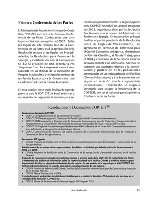 Una Introducción 15
Primera Conferencia de las Partes
El Ministerio del Ambiente y Energía de Costa
Rica (MINAE) convocó a la Primera Confe-
rencia de las Partes Contratantes que tuvo
lugar en San José en agosto del 2002. Entre
los logros de esta primera fase de la Con-
ferencia de las Partes, está la aprobación de la
Resolución relativa a las Reglas de Procedi-
miento; la Resolución para Promover la
Sinergia y Colaboración con la Convención
CITES; la creación de una Secretaría Pro
Tempore en Costa Rica, vigente durante 2 años
(ubicada en las oficinas de la Fundación de
Parques Nacionales); y el establecimiento de
un Fondo Especial para la Convención, que
es administrado por la misma Fundación.
En esta ocasión no se pudo finalizar la agenda
prevista para la COP1CIT. Se llegó entonces a
un acuerdo de suspender la reunión para ser
continuada posteriormente. La segunda parte
de la COP1CIT se realizó en San José en agosto
del 2003, organizada ahora por la Secretaría
Pro Tempore con el apoyo del Ministerio de
Ambiente y Energía. En esta reunión se logró
finalizar el punto pendiente de la Resolución
sobre las Reglas de Procedimiento, se
aprobaron los Términos de Referencia para
el Comité Consultivo de Expertos, el texto base
del Comité Científico, el Plan de Trabajo para
el 2004 y el informe de la Secretaría sobre lo
actuado durante este último año. Además, se
tomaron dos acuerdos relativos a la conser-
vación y protección de las poblaciones
amenazadas de las tortugas baula del Pacífico
(Dermochelys coriacea) y a los lineamientos por
seguir en relación con la cooperación
internacional. Finalmente, se eligió a
Venezuela para ocupar la Presidencia de la
COP2CIT, por ser el país sede para la próxima
Conferencia de las Partes. 29
Resoluciones y Documentos COP1CIT30
Resoluciones Aprobadas COP1CIT
• COP1CIT-001 Establecimiento de la Secretaría Pro Tempore.
• COP1CIT-002 Directrices para la Operación del Fondo Especial de la Convención Interamericana.
• COP1CIT-003 Cooperación y Sinergia entre la Convención Interamericana para la Protección y Conservación de las
Tortugas Marinas y la Convención Internacional de Especies Amenazadas de Fauna Flora Silvestres (CITES).
• COP1CIT-004 Reglas de Procedimiento para las Reuniones de la Conferencia de las Partes de la Convención Interamericana
para la Protección y Conservación de las Tortugas Marinas.
• COP1CIT-005 Términos de referencia del Comité Consultivo de la Convención Interamericana para la Protección y
Conservación de las Tortugas Marinas.
Documentos CIT Vigentes
• CIT-004 Programa de Trabajo para las Partes a la Convención Interamericana para la Protección y Conservación de las
Tortugas Marinas.
Este documento fue un primer esfuerzo para ordenar las distintas actividades que debería realizar la Secretaría entre el
2002 y el 2004.
• CIT-006 Propuesta de Resolución sobre la Conservación de la tortuga baula (Dermochelys coriacea), en el Pacífico
Oriental.
Propuesta de resolución presentada por Costa Rica durante la primera parte de la COP1CIT, la cual exhorta a la Partes
Contratantes a la recolecta de información sobre la captura incidental en el Pacífico Oriental y a realizar esfuerzos para
la protección de todas las playas de anidamiento de esta especie. En este sentido, en la segunda parte de la COP1CIT, las
Partes Contratantes tomaron un acuerdo para actuar hacia la protección de esta especie.
• CIT-008 Términos de Referencia del Comité Científico de la Convención Interamericana para la Conservación y Protección
de las Tortugas Marinas.
• CIT-011 Plan de Trabajo para el 2004.
En este documento se describen las distintas actividades que va a realizar la Secretaría PT durante el año, con base en el
mandato de la Resolución COP1CIT-001.
• CIT-012 Informe de la Secretaría Pro Tempore Agosto 2002-Agosto 2003.
 