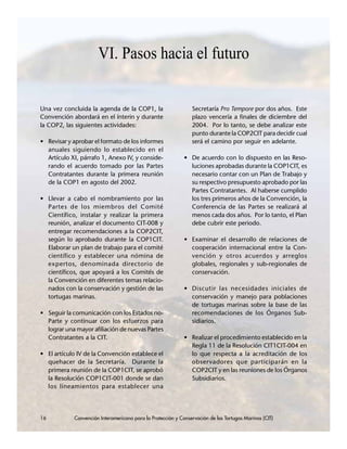 16 Convención Interamericana para la Protección y Conservación de las Tortugas Marinas (CIT)
VI. Pasos hacia el futuro
Una vez concluida la agenda de la COP1, la
Convención abordará en el ínterin y durante
la COP2, las siguientes actividades:
• Revisar y aprobar el formato de los informes
anuales siguiendo lo establecido en el
Artículo XI, párrafo 1, Anexo IV, y conside-
rando el acuerdo tomado por las Partes
Contratantes durante la primera reunión
de la COP1 en agosto del 2002.
• Llevar a cabo el nombramiento por las
Partes de los miembros del Comité
Científico, instalar y realizar la primera
reunión, analizar el documento CIT-008 y
entregar recomendaciones a la COP2CIT,
según lo aprobado durante la COP1CIT.
Elaborar un plan de trabajo para el comité
científico y establecer una nómina de
expertos, denominada directorio de
científicos, que apoyará a los Comités de
la Convención en diferentes temas relacio-
nados con la conservación y gestión de las
tortugas marinas.
• Seguir la comunicación con los Estados no-
Parte y continuar con los esfuerzos para
lograr una mayor afiliación de nuevas Partes
Contratantes a la CIT.
• El artículo IV de la Convención establece el
quehacer de la Secretaría. Durante la
primera reunión de la COP1CIT, se aprobó
la Resolución COP1CIT-001 donde se dan
los lineamientos para establecer una
Secretaría Pro Tempore por dos años. Este
plazo vencería a finales de diciembre del
2004. Por lo tanto, se debe analizar este
punto durante la COP2CIT para decidir cual
será el camino por seguir en adelante.
• De acuerdo con lo dispuesto en las Reso-
luciones aprobadas durante la COP1CIT, es
necesario contar con un Plan de Trabajo y
su respectivo presupuesto aprobado por las
Partes Contratantes. Al haberse cumplido
los tres primeros años de la Convención, la
Conferencia de las Partes se realizará al
menos cada dos años. Por lo tanto, el Plan
debe cubrir este periodo.
• Examinar el desarrollo de relaciones de
cooperación internacional entre la Con-
vención y otros acuerdos y arreglos
globales, regionales y sub-regionales de
conservación.
• Discutir las necesidades iniciales de
conservación y manejo para poblaciones
de tortugas marinas sobre la base de las
recomendaciones de los Órganos Sub-
sidiarios.
• Realizar el procedimiento establecido en la
Regla 11 de la Resolución CIT1CIT-004 en
lo que respecta a la acreditación de los
observadores que participarán en la
COP2CIT y en las reuniones de los Órganos
Subsidiarios.
16 Convención Interamericana para la Protección y Conservación de las Tortugas Marinas (CIT)
 