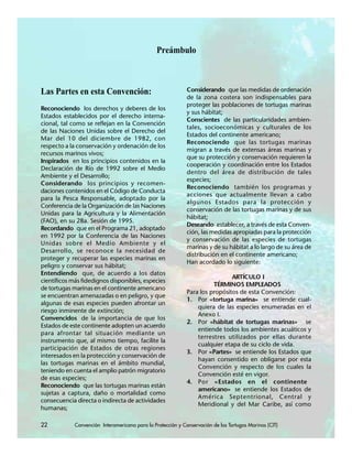 22 Convención Interamericana para la Protección y Conservación de las Tortugas Marinas (CIT)
Preámbulo
Las Partes en esta Convención:
Reconociendo los derechos y deberes de los
Estados establecidos por el derecho interna-
cional, tal como se reflejan en la Convención
de las Naciones Unidas sobre el Derecho del
Mar del 10 del diciembre de 1982, con
respecto a la conservación y ordenación de los
recursos marinos vivos;
Inspirados en los principios contenidos en la
Declaración de Río de 1992 sobre el Medio
Ambiente y el Desarrollo;
Considerando los principios y recomen-
daciones contenidos en el Código de Conducta
para la Pesca Responsable, adoptado por la
Conferencia de la Organización de las Naciones
Unidas para la Agricultura y la Alimentación
(FAO), en su 28a. Sesión de 1995.
Recordando que en el Programa 21, adoptado
en 1992 por la Conferencia de las Naciones
Unidas sobre el Medio Ambiente y el
Desarrollo, se reconoce la necesidad de
proteger y recuperar las especies marinas en
peligro y conservar sus hábitat;
Entendiendo que, de acuerdo a los datos
científicos más fidedignos disponibles, especies
de tortugas marinas en el continente americano
se encuentran amenazadas o en peligro, y que
algunas de esas especies pueden afrontar un
riesgo inminente de extinción;
Convencidos de la importancia de que los
Estados de este continente adopten un acuerdo
para afrontar tal situación mediante un
instrumento que, al mismo tiempo, facilite la
participación de Estados de otras regiones
interesados en la protección y conservación de
las tortugas marinas en el ámbito mundial,
teniendo en cuenta el amplio patrón migratorio
de esas especies;
Reconociendo que las tortugas marinas están
sujetas a captura, daño o mortalidad como
consecuencia directa o indirecta de actividades
humanas;
Considerando que las medidas de ordenación
de la zona costera son indispensables para
proteger las poblaciones de tortugas marinas
y sus hábitat;
Conscientes de las particularidades ambien-
tales, socioeconómicas y culturales de los
Estados del continente americano;
Reconociendo que las tortugas marinas
migran a través de extensas áreas marinas y
que su protección y conservación requieren la
cooperación y coordinación entre los Estados
dentro del área de distribución de tales
especies;
Reconociendo también los programas y
acciones que actualmente llevan a cabo
algunos Estados para la protección y
conservación de las tortugas marinas y de sus
hábitat;
Deseando establecer, a través de esta Conven-
ción, las medidas apropiadas para la protección
y conservación de las especies de tortugas
marinas y de su hábitat a lo largo de su área de
distribución en el continente americano;
Han acordado lo siguiente:
ARTÍCULO I
TÉRMINOS EMPLEADOS
Para los propósitos de esta Convención:
1. Por «tortuga marina» se entiende cual-
quiera de las especies enumeradas en el
Anexo I.
2. Por «hábitat de tortugas marinas» se
entiende todos los ambientes acuáticos y
terrestres utilizados por ellas durante
cualquier etapa de su ciclo de vida.
3. Por «Partes» se entiende los Estados que
hayan consentido en obligarse por esta
Convención y respecto de los cuales la
Convención esté en vigor.
4. Por «Estados en el continente
americano» se entiende los Estados de
América Septentrional, Central y
Meridional y del Mar Caribe, así como
22 Convención Interamericana para la Protección y Conservación de las Tortugas Marinas (CIT)
 