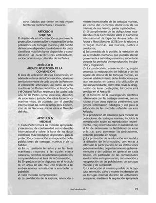 Una Introducción 23
otros Estados que tienen en esta región
territorios continentales o insulares.
ARTÍCULO II
OBJETIVO
El objetivo de esta Convención es promover la
protección, conservación y recuperación de las
poblaciones de tortugas marinas y del hábitat
de los cuales dependen, basándose en los datos
científicos más fidedignos disponibles y consi-
derando las características ambientales,
socioeconómicas y culturales de las Partes.
ARTÍCULO III
ÁREA DE APLICACIÓN DE LA
CONVENCIÓN
El área de aplicación de esta Convención, en
adelante «el área de la Convención», abarca el
territorio terrestre de cada una de las Partes en
el continente americano, así como las áreas
marítimas del Océano Atlántico, el Mar Caribe
y el Océano Pacífico, respecto a los cuales cada
una de las Partes ejerce soberanía, derechos
de soberanía o jurisdicción sobre los recursos
marinos vivos, de acuerdo con el derecho
internacional, tal como se refleja en la Conven-
ción de las Naciones Unidas sobre el Derecho
del Mar.
ARTÍCULO IV
MEDIDAS
1. Cada Parte tomará las medidas apropiadas
y necesarias, de conformidad con el derecho
internacional y sobre la base de los datos
científicos más fidedignos disponibles, para la
protección, conservación y recuperación de las
poblaciones de tortugas marinas y de su
hábitat:
a) En su territorio terrestre y en las áreas
marítimas respecto a las cuales ejerce
soberanía, derechos de soberanía o jurisdicción,
comprendidos en el área de la Convención;
b) Sin perjuicio de lo dispuesto en el Artículo
III, en áreas de alta mar, con respecto a las
embarcaciones autorizadas a enarbolar su
pabellón.
2. Tales medidas comprenderán:
a) La prohibición de la captura, retención o
muerte intencionales de las tortugas marinas,
así como del comercio doméstico de las
mismas, de sus huevos, partes o productos;
b) El cumplimiento de las obligaciones esta-
blecidas en la Convención sobre el Comercio
Internacional de Especies Amenazadas de
Fauna y Flora Silvestres (CITES) en lo relativo a
tortugas marinas, sus huevos, partes o
productos;
c) En la medida de lo posible, la restricción de
las actividades humanas que puedan afectar
gravemente a las tortugas marinas, sobre todo
durante los períodos de reproducción, incuba-
ción y migración;
d) La protección, conservación y, según
proceda, la restauración del hábitat y de los
lugares de desove de las tortugas marinas, así
como el establecimiento de las limitaciones que
sean necesarias en cuanto a la utilización de
esas zonas mediante, entre otras cosas, la desig-
nación de áreas protegidas, tal como está
previsto en el Anexo II;
e) El fomento de la investigación científica
relacionada con las tortugas marinas, con su
hábitat y con otros aspectos pertinentes, que
genere información fidedigna y útil para la
adopción de las medidas referidas en este
Artículo;
f) La promoción de esfuerzos para mejorar las
poblaciones de tortugas marinas, incluida la
investigación sobre su reproducción experi-
mental, cría y reintroducción en su hábitat con
el fin de determinar la factibilidad de estas
prácticas para aumentar las poblaciones,
evitando ponerlas en riesgo;
g) La promoción de la educación ambiental y
la difusión de información, con miras a
estimular la participación de las instituciones
gubernamentales, organizaciones no guberna-
mentales y del público en general en cada
Estado, en particular de las comunidades
involucradas en la protección, conservación y
recuperación de las poblaciones de tortugas
marinas y de su hábitat;
h) La reducción al mínimo posible de la cap-
tura, retención, daño o muerte incidentales de
las tortugas marinas durante las actividades
pesqueras, mediante la regulación apropiada
Una Introducción 23
 