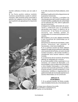 Una Introducción 25
reunión ordinaria al menos una vez cada 2
años.
2. Las Partes podrán celebrar también
reuniones extraordinarias cuando lo estimen
necesario. Tales reuniones serán convocadas a
petición de cualquiera de las Partes, siempre
que la petición sea apoyada por la mayoría de
ellas.
3. En tales reuniones las Partes deberán, entre
otros:
a) Evaluar la aplicación de las disposiciones de
la presente Convención;
b) Examinar los informes y considerar las
recomendaciones del Comité Consultivo y del
Comité Científico, establecidos de conformidad
con los Artículos VII y VIII, sobre la aplicación
de esta Convención;
c) Adoptar las medidas adicionales de conser-
vación y ordenación que se consideren
apropiadas para lograr el objetivo de la
Convención. Si las Partes lo estimasen
necesario, esas medidas podrán ser
incorporadas en un anexo de la presente Con-
vención;
d) Considerar y, en su caso, adoptar enmiendas
a esta Convención de conformidad con el
Artículo XXIV;
e) Examinar los informes de actividades y sobre
asuntos financieros que presente el
Secretariado, si éste fuera establecido.
4. En su primera reunión las Partes deberán
adoptar las reglas de procedimiento aplicables
a las reuniones de las Partes, así como a las del
Comité Consultivo y del Comité Científico y
considerarán otros asuntos relativos a estos
Comités.
5. Las decisiones de las reuniones de las Partes
deberán ser adoptadas por consenso.
6. Las Partes podrán invitar a participar en sus
reuniones, con carácter de observador, y en
las actividades a que se refiere esta Convención
a otros Estados interesados y a las organi-
zaciones internacionales pertinentes, así como
al sector privado y al sector productivo, y a las
instituciones científicas y organizaciones no
gubernamentales de reconocida experiencia en
asuntos relacionados con la Convención.
ARTÍCULO VI
SECRETARIADO
1. En su primera reunión, las Partes conside-
rarán el establecimiento de un Secretariado con
La tortuga carey se alimenta en los arrecifes
de coral donde su comida favorita, las
esponjas, son muy abundantes.
 