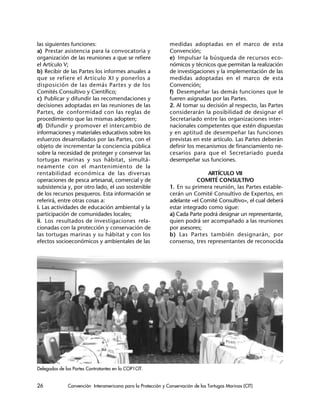 26 Convención Interamericana para la Protección y Conservación de las Tortugas Marinas (CIT)
las siguientes funciones:
a) Prestar asistencia para la convocatoria y
organización de las reuniones a que se refiere
el Artículo V;
b) Recibir de las Partes los informes anuales a
que se refiere el Artículo XI y ponerlos a
disposición de las demás Partes y de los
Comités Consultivo y Científico;
c) Publicar y difundir las recomendaciones y
decisiones adoptadas en las reuniones de las
Partes, de conformidad con las reglas de
procedimiento que las mismas adopten;
d) Difundir y promover el intercambio de
informaciones y materiales educativos sobre los
esfuerzos desarrollados por las Partes, con el
objeto de incrementar la conciencia pública
sobre la necesidad de proteger y conservar las
tortugas marinas y sus hábitat, simultá-
neamente con el mantenimiento de la
rentabilidad económica de las diversas
operaciones de pesca artesanal, comercial y de
subsistencia y, por otro lado, el uso sostenible
de los recursos pesqueros. Esta información se
referirá, entre otras cosas a:
i. Las actividades de educación ambiental y la
participación de comunidades locales;
ii. Los resultados de investigaciones rela-
cionadas con la protección y conservación de
las tortugas marinas y su hábitat y con los
efectos socioeconómicos y ambientales de las
medidas adoptadas en el marco de esta
Convención;
e) Impulsar la búsqueda de recursos eco-
nómicos y técnicos que permitan la realización
de investigaciones y la implementación de las
medidas adoptadas en el marco de esta
Convención;
f) Desempeñar las demás funciones que le
fueren asignadas por las Partes.
2. Al tomar su decisión al respecto, las Partes
considerarán la posibilidad de designar el
Secretariado entre las organizaciones inter-
nacionales competentes que estén dispuestas
y en aptitud de desempeñar las funciones
previstas en este artículo. Las Partes deberán
definir los mecanismos de financiamiento ne-
cesarios para que el Secretariado pueda
desempeñar sus funciones.
ARTÍCULO VII
COMITÉ CONSULTIVO
1. En su primera reunión, las Partes estable-
cerán un Comité Consultivo de Expertos, en
adelante «el Comité Consultivo», el cual deberá
estar integrado como sigue:
a) Cada Parte podrá designar un representante,
quien podrá ser acompañado a las reuniones
por asesores;
b) Las Partes también designarán, por
consenso, tres representantes de reconocida
Delegados de las Partes Contratantes en la COP1CIT.
 