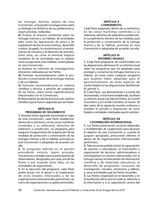 28 Convención Interamericana para la Protección y Conservación de las Tortugas Marinas (CIT)
las tortugas marinas objeto de esta
Convención, incluyendo investigaciones sobre
su biología y la dinámica de sus poblaciones y,
según proceda, realizarlas;
b) Evaluar el impacto ambiental sobre las
tortugas marinas y sus hábitat, de actividades
tales como las operaciones de pesca y de
explotación de los recursos marinos, desarrollo
costero, dragado, la contaminación, el azolva-
miento de estuarios y el deterioro de arrecifes,
entre otras, así como el eventual impacto
resultante de las actividades que se realizan
como excepciones a las medidas contempladas
en esta Convención;
c) Analizar los informes de investigaciones
relevantes realizadas por las Partes;
d) Formular recomendaciones sobre la pro-
tección y conservación de las tortugas marinas
y de sus hábitat;
e) Formular recomendaciones en materia
científica y técnica, a petición de cualquiera
de las Partes, sobre temas específicamente
relacionados con la Convención;
f) Desempeñar las demás funciones de carácter
científico que le fueren asignadas por las Partes.
ARTÍCULO IX
PROGRAMAS DE SEGUIMIENTO
1. Durante el año siguiente a la entrada en vigor
de esta Convención, cada Parte establecerá,
dentro de su territorio y en las zonas marítimas
sometidas a su soberanía, derechos de
soberanía o jurisdicción, un programa para
asegurar el seguimiento de la aplicación de las
medidas de protección y conservación de las
tortugas marinas y de su hábitat, previstas en
esta Convención o adoptadas de acuerdo con
ella.
2. El programa referido en el párrafo
precedente incluirá, según proceda,
mecanismos y arreglos para la participación de
observadores, designados por cada una de las
Partes o por acuerdo entre ellas, en las
actividades de seguimiento.
3. En la ejecución del programa, cada Parte
podrá actuar con el apoyo o la cooperación
de otros Estados interesados y de las
organizaciones internacionales pertinentes, así
como de organizaciones no gubernamentales.
ARTÍCULO X
CUMPLIMIENTO
Cada Parte asegurará, dentro de su territorio y
en las zonas marítimas sometidas a su
soberanía, derechos de soberanía o jurisdicción,
el cumplimiento efectivo de las medidas para
la protección y conservación de la tortuga
marina y de su hábitat, previstas en esta
Convención o adoptadas de acuerdo con ella.
ARTÍCULO XI
INFORMES ANUALES
1. Cada Parte preparará, de conformidad con
las disposiciones del Anexo IV, un informe anual
sobre los programas que ha adoptado para
proteger y conservar las tortugas marinas y su
hábitat, así como sobre cualquier programa
que pudiera haber adoptado para el
aprovechamiento de estas especies de
conformidad con las disposiciones del Artículo
IV, párrafo 3.
2. Cada Parte, sea directamente o a través del
Secretariado, si éste fuese establecido, facilitará
su informe anual a las demás Partes, al Comité
Consultivo y al Comité Científico al menos 30
días antes de la siguiente reunión ordinaria y
también lo pondrá a disposición de otros
Estados o entidades interesadas que lo soliciten.
ARTÍCULO XII
COOPERACIÓN INTERNACIONAL
1. Las Partes promoverán acciones bilaterales
y multilaterales de cooperación para alcanzar
el objetivo de esta Convención y, cuando lo
juzguen apropiado, procurarán obtener el
apoyo de las organizaciones internacionales
pertinentes.
2. Tales acciones podrán incluir la capacitación
de asesores y educadores; el intercambio y
capacitación de técnicos, administradores e
investigadores en asuntos relacionados con la
tortuga marina; el intercambio de información
científica y de materiales educativos; el
desarrollo de programas conjuntos de
investigación, estudios, seminarios y talleres;
y, otras actividades que las Partes acuerden.
3. Las Partes cooperarán en el desarrollo y en
la facilitación del acceso en todo lo referente a
la información y a la capacitación acerca del
 